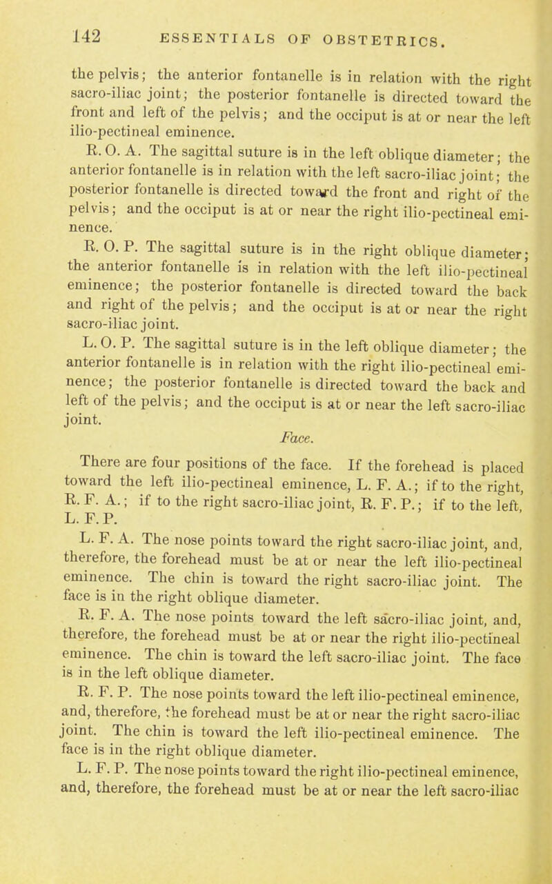the pelvis; the anterior fontanelle is in relation with the right sacro-iliac joint; the posterior fontanelle is directed toward the front and left of the pelvis; and the occiput is at or near the left ilio-pectineal eminence. R. 0. A. The sagittal suture is in the left oblique diameter; the anterior fontanelle is in relation with the left sacro-iliac joint; the posterior fontanelle is directed toward the front and right of the pelvis; and the occiput is at or near the right ilio-pectineal emi- nence. R. 0. P. The sagittal suture is in the right oblique diameter; the anterior fontanelle is in relation with the left ilio-pectineal eminence; the posterior fontanelle is directed toward the back and right of the pelvis; and the occiput is at or near the right sacro-iliac joint. L. O. P. The sagittal suture is in the left oblique diameter; the anterior fontanelle is in relation with the right ilio-pectineal'emi- nence; the posterior fontanelle is directed toward the back and left of the pelvis; and the occiput is at or near the left sacro-iliac joint. Face. There are four positions of the face. If the forehead is placed toward the left ilio-pectineal eminence, L. F. A.; if to the right, R. F. A.; if to the right sacro-iliac joint, R. F. P.; if to the left' L. F. P. L. F. A. The nose points toward the right sacro-iliac joint, and, therefore, the forehead must be at or near the left ilio-pectineal eminence. The chin is toward the right sacro-iliac joint. The face is in the right oblique diameter. R. F. A. The nose points toward the left sacro-iliac joint, and, therefore, the forehead must be at or near the right ilio-pectineal eminence. The chin is toward the left sacro-iliac joint. The face is in the left oblique diameter. R. F. P. The nose points toward the left ilio-pectineal eminence, and, therefore, the forehead must be at or near the right sacro-iliac joint. The chin is toward the left ilio-pectineal eminence. The face is in the right oblique diameter. L. F. P. The nose points toward the right ilio-pectineal eminence, and, therefore, the forehead must be at or near the left sacro-iliac
