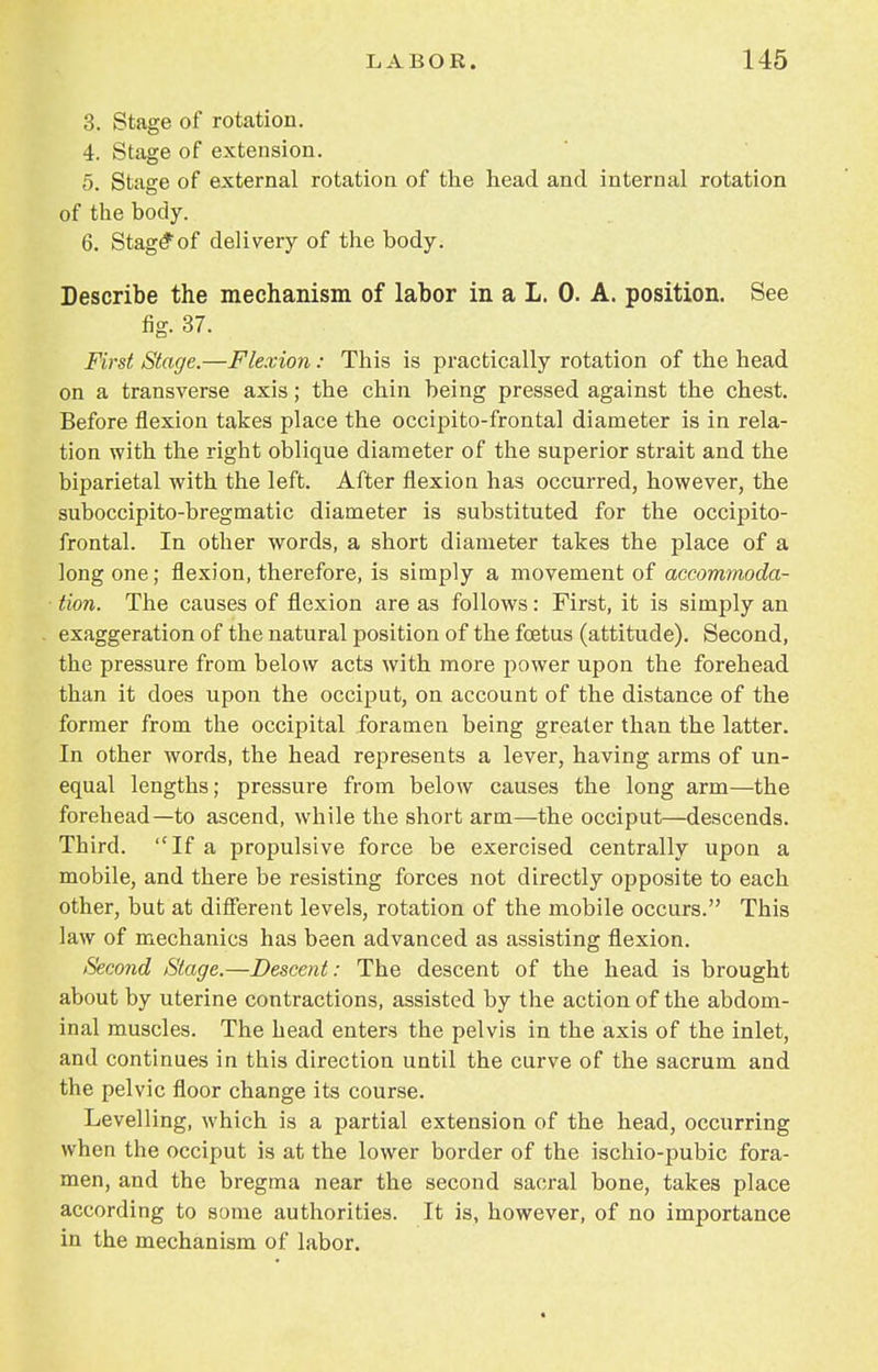 3. Stage of rotation. 4. Stage of extension. 5. Stage of external rotation of the head and internal rotation of the body. 6. Stage*of delivery of the body. Describe the mechanism of labor in a I. 0. A. position. See fig. 37. First Stage.—Flexion: This is practically rotation of the head on a transverse axis; the chin being pressed against the chest. Before flexion takes place the occipito-frontal diameter is in rela- tion with the right oblique diameter of the superior strait and the biparietal with the left. After flexion has occurred, however, the suboccipito-bregmatic diameter is substituted for the occipito- frontal. In other words, a short diameter takes the place of a long one; flexion, therefore, is simply a movement of accommoda- tion. The causes of flexion are as follows: First, it is simply an exaggeration of the natural position of the foetus (attitude). Second, the pressure from below acts with more power upon the forehead than it does upon the occiput, on account of the distance of the former from the occipital foramen being greater than the latter. In other words, the head represents a lever, having arms of un- equal lengths; pressure from below causes the long arm—the forehead—to ascend, while the short arm—the occiput—descends. Third. If a propulsive force be exercised centrally upon a mobile, and there be resisting forces not directly opposite to each other, but at different levels, rotation of the mobile occurs. This law of mechanics has been advanced as assisting flexion. Second Stage.—Descent: The descent of the head is brought about by uterine contractions, assisted by the action of the abdom- inal muscles. The head enters the pelvis in the axis of the inlet, and continues in this direction until the curve of the sacrum and the pelvic floor change its course. Levelling, which is a partial extension of the head, occurring when the occiput is at the lower border of the ischio-pubic fora- men, and the bregma near the second sacral bone, takes place according to some authorities. It is, however, of no importance in the mechanism of labor.