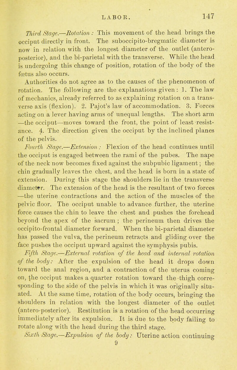Third Stage.—Rotation : This movement of the head brings the occiput directly in front. The suboccipito-bregmatic diameter is now in relation with the longest diameter of the outlet (antero- posterior), and the bi-parietal with the transverse. While the head is undergoing this change of position, rotation of the body of the fcetus also occurs. Authorities do not agree as to the causes of the phenomenon of rotation. The following are the explanations given: 1. The law of mechanics, already referred to as explaining rotation on a trans- verse axis (flexion). 2. Pajot's law of accommodation. 3. Forces acting on a lever having arms of unequal lengths. The short arm —the occiput—moves toward the front, the point of least resist- ance. 4. The direction given the occiput by the inclined planes of the pelvis. Fourth Stage.—Extension; Flexion of the head continues until the occiput is engaged between the rami of the pubes. The nape of the neck now becomes fixed against the subpubic ligament; the chin gradually leaves the chest, and the head is born in a state of extension. During this stage the shoulders lie in the transverse diameter. The extension of the head is the resultant of two forces —the uterine contractions and the action of the muscles of the pelvic floor. The occiput unable to advance further, the uterine force causes the chin to leave the chest and pushes the forehead beyond the apex of the sacrum ; the perineum then drives the occipitofrontal diameter forward. When the bi-parietal diameter has passed the vulva, the perineum retracts and gliding over the face pushes the occiput upward against the symphysis pubis. Fifth Stage.—External rotation of the head and internal rotation of the body: After the expulsion of the head it drops down toward the anal region, and a contraction of the uterus coming on, the occiput makes a quarter rotation toward the thigh corre- sponding to the side of the pelvis in which it was originally situ- ated. At the same time, rotation of the body occurs, bringing the shoulders in relation with the longest diameter of the outlet (antero-posterior). Restitution is a rotation of the head occurring immediately after its expulsion. It is due to the body failing to rotate along with the head during the third stage. Sixth Stage.—Expulsion of the body: Uterine action continuing 9