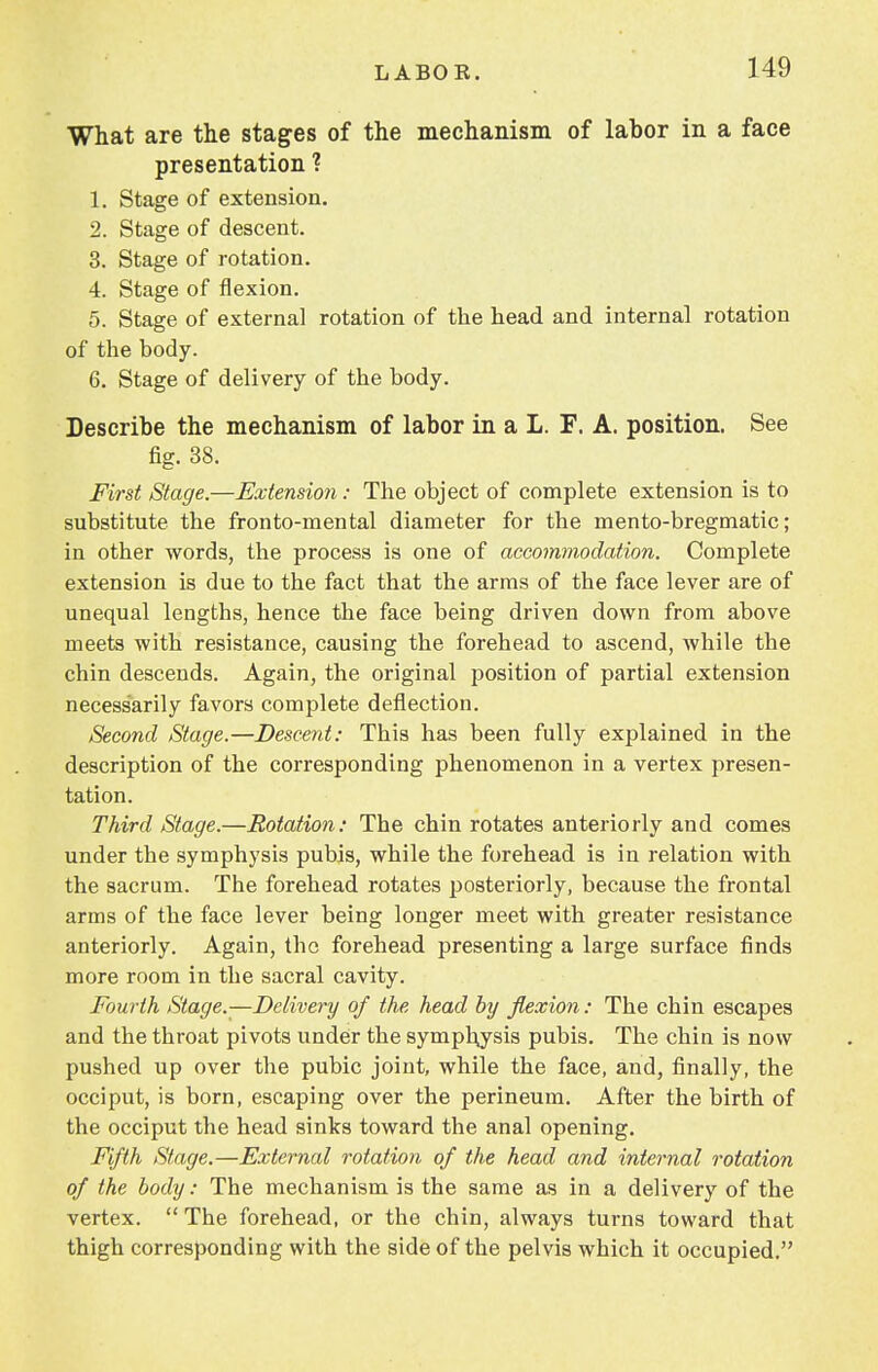 What are the stages of the mechanism of labor in a face presentation ? 1. Stage of extension. 2. Stage of descent. 3. Stage of rotation. 4. Stage of flexion. 5. Stage of external rotation of the head and internal rotation of the body. 6. Stage of delivery of the body. Describe the mechanism of labor in a L. F. A. position. See fig. 38. First Stage.—Extension: The object of complete extension is to substitute the fronto-mental diameter for the mento-bregmatic; in other words, the process is one of accommodation. Complete extension is due to the fact that the arms of the face lever are of unequal lengths, hence the face being driven down from above meets with resistance, causing the forehead to ascend, while the chin descends. Again, the original position of partial extension necessarily favors complete deflection. Second Stage.—Descent: This has been fully explained in the description of the corresponding phenomenon in a vertex presen- tation. Third Stage.—Rotation: The chin rotates anteriorly and comes under the symphysis pubis, while the forehead is in relation with the sacrum. The forehead rotates posteriorly, because the frontal arms of the face lever being longer meet with greater resistance anteriorly. Again, the forehead presenting a large surface finds more room in the sacral cavity. Fourth Stage.—Delivery of the head by flexion: The chin escapes and the throat pivots under the symphysis pubis. The chin is now pushed up over the pubic joint, while the face, and, finally, the occiput, is born, escaping over the perineum. After the birth of the occiput the head sinks toward the anal opening. Fifth Stage.—External rotation of the head and internal rotation of the body: The mechanism is the same as in a delivery of the vertex.  The forehead, or the chin, always turns toward that thigh corresponding with the side of the pelvis which it occupied.