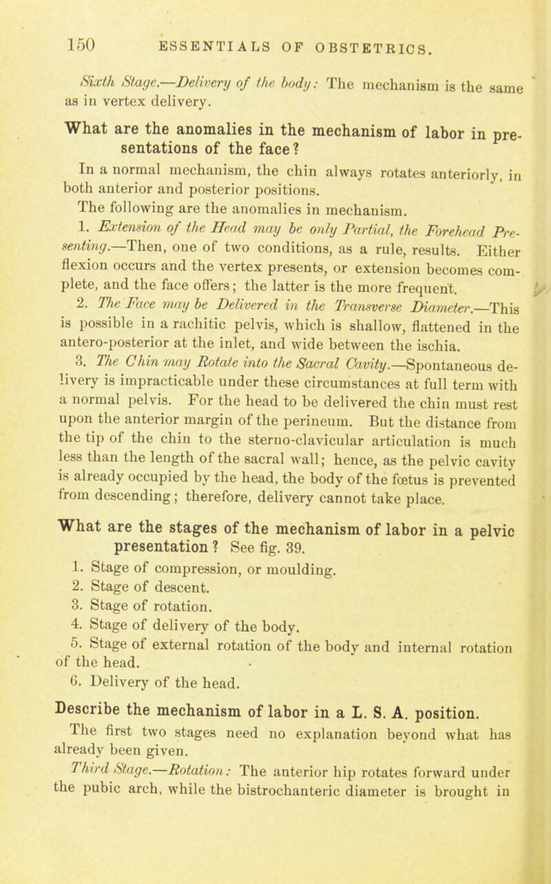 Sixth Stage.—Delivery of the bod;/: The mechanism is the same as in vertex delivery. What are the anomalies in the mechanism of labor in pre- sentations of the face? In a normal mechanism, the chin always rotates anteriorly, in both anterior and posterior positions. The following are the anomalies in mechanism. 1. Extension of the Head may be only Partial, the Forehead Pre- senting.—Then, one of two conditions, as a rule, results. Either flexion occurs and the vertex presents, or extension becomes com- plete, and the face offers; the latter is the more frequent. 2. TJie Face may be Delivered in the Transverse Diameter.—-This is possible in a rachitic pelvis, which is shallow, flattened in the antero-posterior at the inlet, and wide between the ischia. 3. The Chin may Rotate into the Sacral Cavity.—Spontaneous de- livery is impracticable under these circumstances at full term with a normal pelvis. For the head to be delivered the chin must rest upon the anterior margin of the perineum. But the distance from the tip of the chin to the sterno-clavicular articulation is much less than the length of the sacral wall; hence, as the pelvic cavity is already occupied by the head, the body of the foetus is prevented from descending; therefore, delivery cannot take place. What are the stages of the mechanism of labor in a pelvic presentation ? See fig. 39. 1. Stage of compression, or moulding. 2. Stage of descent. 3. Stage of rotation. 4. Stage of delivery of the body. 5. Stage of external rotation of the body and internal rotation of the head. 6. Delivery of the head. Describe the mechanism of labor in a L. S. A. position. The first two stages need no explanation beyond what has already been given. Third Stage.—Rotation: The anterior hip rotates forward under the pubic arch, while the bistrochanteric diameter is brought in