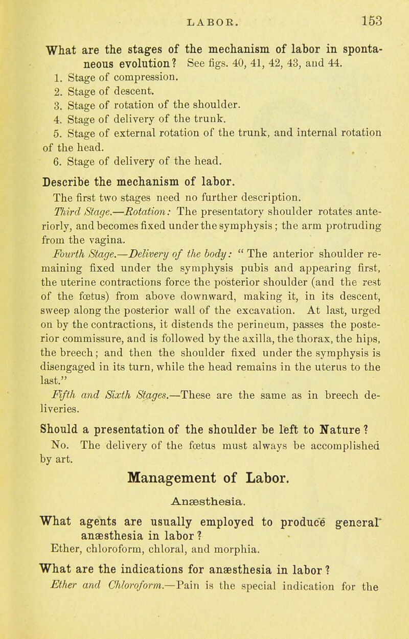 What are the stages of the mechanism of labor in sponta- neous evolution? See figs. 40, 41, 42, 43, and 44. 1. Stage of compression. 2. Stage of descent. 3. Stage of rotation of the shoulder. 4. Stage of delivery of the trunk. 5. Stage of external rotation of the trunk, and internal rotation of the head. 6. Stage of delivery of the head. Describe the mechanism of labor. The first two stages need no further description. Third Stage.—Rotation: The presentatory shoulder rotates ante- riorly, and becomes fixed under the symphysis; the arm protruding from the vagina. Fourth Stage.—Delivery of the body:  The anterior shoulder re- maining fixed under the symphysis pubis and appearing first, the uterine contractions force the posterior shoulder (and the rest of the foetus) from above downward, making it, in its descent, sweep along the posterior wall of the excavation. At last, urged on by the contractions, it distends the perineum, passes the poste- rior commissure, and is followed by the axilla, the thorax, the hips, the breech; and then the shoulder fixed under the symphysis is disengaged in its turn, while the head remains in the uterus to the last. Fifth and Sixth Stages.—These are the same as in breech de- liveries. Should a presentation of the shoulder be left to Nature ? No. The delivery of the foetus must always be accomplished by art. Management of Labor. Anaesthesia. What agents are usually employed to produce general* anaesthesia in labor ? Ether, chloroform, chloral, and morphia. What are the indications for anaesthesia in labor ? Ether and Chloroform—-Pain is the special indication for the