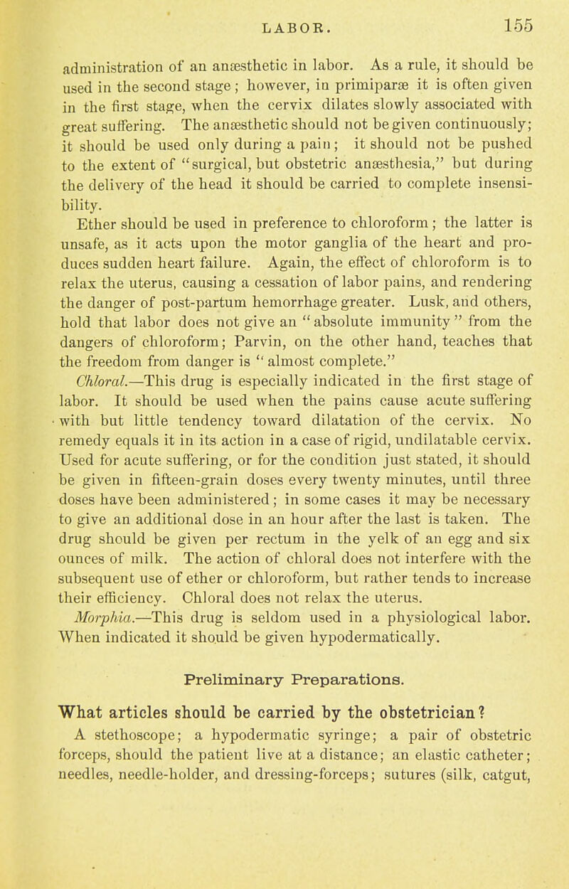 administration of an anaesthetic in labor. As a rule, it should be used in the second stage ; however, in prirniparae it is often given in the first stage, when the cervix dilates slowly associated with great suffering. The anaesthetic should not be given continuously; it should be used only during a pain; it should not be pushed to the extent of surgical, but obstetric anaesthesia, but during the delivery of the head it should be carried to complete insensi- bility. Ether should be used in preference to chloroform; the latter is unsafe, as it acts upon the motor ganglia of the heart and pro- duces sudden heart failure. Again, the effect of chloroform is to relax the uterus, causing a cessation of labor pains, and rendering the danger of post-partum hemorrhage greater. Lusk, and others, hold that labor does not give an  absolute immunity  from the dangers of chloroform; Parvin, on the other hand, teaches that the freedom from danger is  almost complete. Chloral.—This drug is especially indicated in the first stage of labor. It should be used when the pains cause acute suffering with but little tendency toward dilatation of the cervix. No remedy equals it in its action in a case of rigid, undilatable cervix. Used for acute suffering, or for the condition just stated, it should be given in fifteen-grain doses every twenty minutes, until three doses have been administered ; in some cases it may be necessary to give an additional dose in an hour after the last is taken. The drug should be given per rectum in the yelk of an egg and six ounces of milk. The action of chloral does not interfere with the subsequent use of ether or chloroform, but rather tends to increase their efficiency. Chloral does not relax the uterus. Morphia.—This drug is seldom used in a physiological labor. When indicated it should be given hypodermatically. Preliminary Preparations. What articles should be carried by the obstetrician? A stethoscope; a hypodermatic syringe; a pair of obstetric forceps, should the patient live at a distance; an elastic catheter; needles, needle-holder, and dressing-forceps; sutures (silk, catgut,