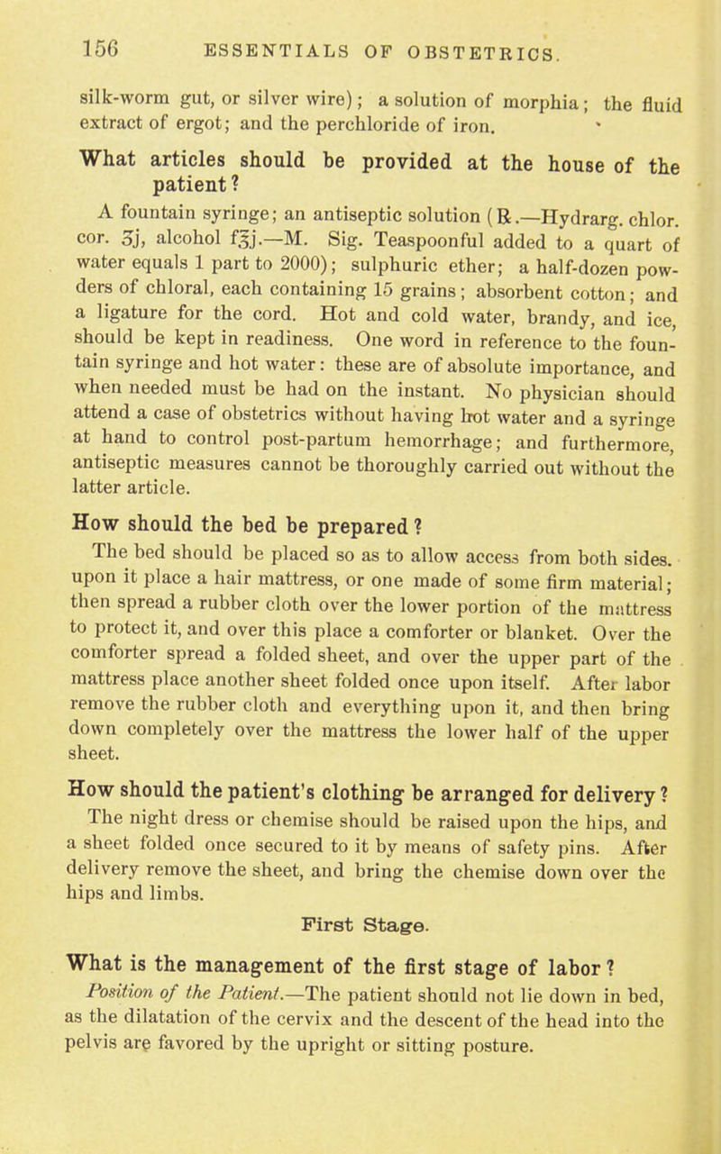 silk-worm gut, or silver wire); a solution of morphia; the fluid extract of ergot; and the perchloride of iron. What articles should be provided at the house of the patient ? A fountain syringe; an antiseptic solution (R.—Hydrarg. chlor. cor. 3j, alcohol f.$j.—M. Sig. Teaspoonful added to a quart of water equals 1 part to 2000); sulphuric ether; a half-dozen pow- ders of chloral, each containing 15 grains; absorbent cotton; and a ligature for the cord. Hot and cold water, brandy, and ice, should be kept in readiness. One word in reference to the foun- tain syringe and hot water: these are of absolute importance, and when needed must be had on the instant. No physician should attend a case of obstetrics without having hot water and a syringe at hand to control post-partum hemorrhage; and furthermore, antiseptic measures cannot be thoroughly carried out without the latter article. How should the bed be prepared ? The bed should be placed so as to allow access from both sides, upon it place a hair mattress, or one made of some firm material; then spread a rubber cloth over the lower portion of the mattress to protect it, and over this place a comforter or blanket. Over the comforter spread a folded sheet, and over the upper part of the mattress place another sheet folded once upon itself. After labor remove the rubber cloth and everything upon it, and then bring down completely over the mattress the lower half of the upper sheet. How should the patient's clothing be arranged for delivery? The night dress or chemise should be raised upon the hips, and a sheet folded once secured to it by means of safety pins. After delivery remove the sheet, and bring the chemise down over the hips and limbs. First Stage. What is the management of the first stage of labor ? Position of the Patient .—The patient should not lie down in bed, as the dilatation of the cervix and the descent of the head into the pelvis are favored by the upright or sitting posture.