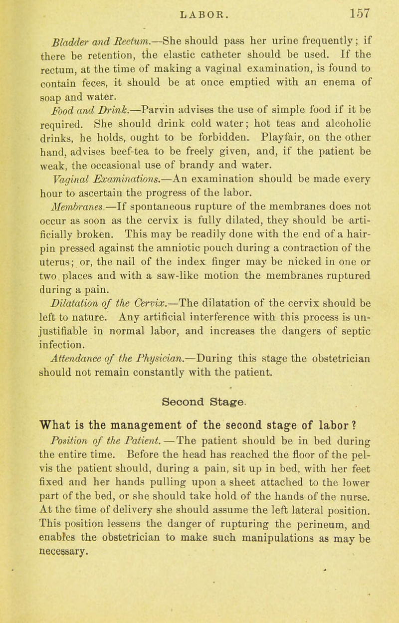 Bladder and Rectum.—She should pass her urine frequently; if there be retention, the elastic catheter should be used. If the rectum, at the time of making a vaginal examination, is found to contain feces, it should be at once emptied with an enema of soap and water. Food and Drink.—Parvin advises the use of simple food if it be required. She should drink cold water; hot teas and alcoholic drinks, he holds, ought to be forbidden. Playfair, on the other hand, advises beef-tea to be freely given, and, If the patient be weak, the occasional use of brandy and water. Vaginal Examinations.—An examination should be made every hour to ascertain the progress of the labor. Membranes.—If spontaneous rupture of the membranes does not occur as soon as the cervix is fully dilated, they should be -arti- ficially broken. This may be readily done with the end of a hair- pin pressed against the amniotic pouch during a contraction of the uterus; or, the nail of the index finger may be nicked in one or two places and with a saw-like motion the membranes ruptured during a pain. Dilatation of the Cervix.—The dilatation of the cervix should be left to nature. Any artificial interference with this process is un- justifiable in normal labor, and increases the dangers of septic infection. Attendance of the Physician.—During this stage the obstetrician should not remain constantly with the patient. Second Stage. What is the management of the second stage of labor ? Position of the Patient.—The patient should be in bed during the entire time. Before the head has reached the floor of the pel- vis the patient should, during a pain, sit up in bed, with her feet fixed and her hands pulling upon a sheet attached to the lower part of the bed, or she should take hold of the hands of the nurse. At the time of delivery she should assume the left lateral position. This position lessens the danger of rapturing the perineum, and enables the obstetrician to make such manipulations as may be necessary.
