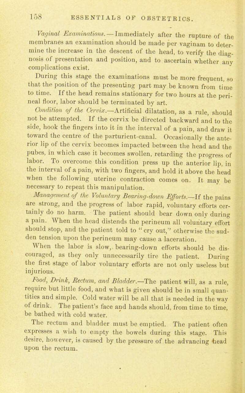 Vaginal Examinations. — Immediately after the rupture of the membranes an examination should be made per vaginam to deter- mine the increase in the descent of the head, to verify the diag- nosis of presentation and position, and to ascertain whether any complications exist. During this stage the examinations must be more frequent, so that the position of the presenting part may be known from time to time. If the head remains stationary for two hours at the peri- neal floor, labor should be terminated by art. Condition of the Cervix— Artificial dilatation, as a rule, should not be attempted. If the cervix be directed backward and to the side, hook the fingers into it in the interval of a pain, and draw it toward the centre of the parturient-canal. Occasionally the ante- rior lip of the cervix becomes impacted between the head and the pubes, in which case it becomes swollen, retarding the progress of labor. To overcome this condition press up the anterior lip, in the interval of a pain, with two fingers, and hold it above the head when the following uterine contraction comes on. It may be necessary to repeat this manipulation. Management of the Voluntary Bearing-down Efforts.—It the pains are strong, and the progress of labor rapid, voluntary efforts cer- tainly do no harm. The patient should bear down only during a pain. When the head distends the perineum all voluntary effort should stop, and the patient told to cry out, otherwise the sud- den tension upon the perineum may cause a laceration. When the labor is slow, bearing-down efforts should be dis- couraged, as they only unnecessarily tire the patient. During the first stage of labor voluntary efforts are not only useless but injurious. Food, Drink, Rectum, and Bladder.—The patient will, as a rule, require but little food, and what is given should be in small quan- tities and simple. Cold water will be all that is needed in the way of drink. The patient's face and hands should, from time to time, be bathed with cold water. The rectum and bladder must be emptied. The patient often expresses a wish to empty the bowels during this stage. This desire, however, is caused by the pressure of the advancing -head upon the rectum.