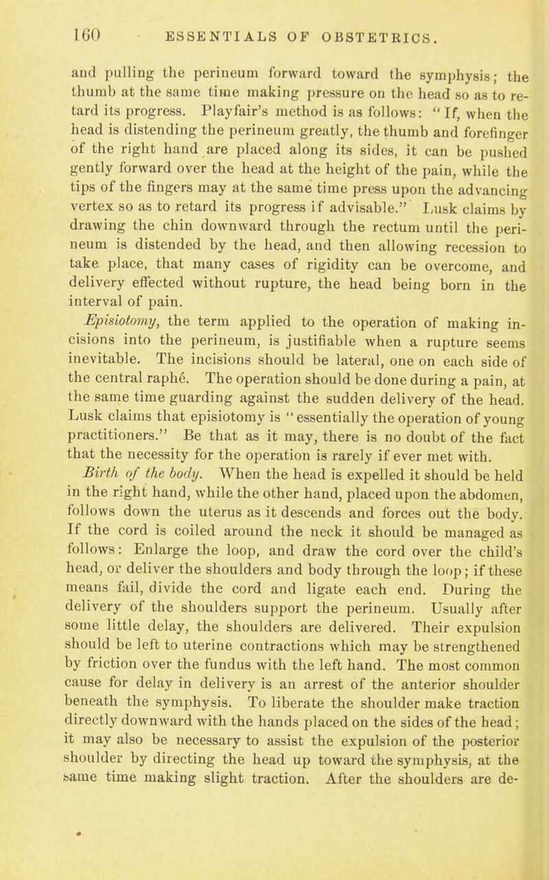and pulling the perineum forward toward the symphysis; the thumb at the same time making pressure on the head so as to re- tard its progress. Play fair's method is as follows: If, when the head is distending the perineum greatly, the thumb and forefinger of the right hand are placed along its sides, it can be pushed gently forward over the head at the height of the pain, while the tips of the fingers may at the same time press upon the advancing vertex so as to retard its progress if advisable. Lusk claims by drawing the chin downward through the rectum until the peri- neum is distended by the head, and then allowing recession to take place, that many cases of rigidity can be overcome, and delivery effected without rupture, the head being born in the interval of pain. Episiotomy, the term applied to the operation of making in- cisions into the perineum, is justifiable when a rupture seems inevitable. The incisions should be lateral, one on each side of the central raphe. The operation should be done during a pain, at the same time guarding against the sudden delivery of the head. Lusk claims that episiotomy is essentially the operation of young practitioners. Be that as it may, there is no doubt of the fact that the necessity for the operation is rarely if ever met with. Birth of the body. When the head is expelled it should be held in the right hand, while the other hand, placed upon the abdomen, follows down the uterus as it descends and forces out the body. If the cord is coiled around the neck it should be managed as follows: Enlarge the loop, and draw the cord over the child's head, or deliver the shoulders and body through the loop; if these means fail, divide the cord and ligate each end. During the delivery of the shoulders support the perineum. Usually after some little delay, the shoulders are delivered. Their expulsion should be left to uterine contractions which may be strengthened by friction over the fundus with the left hand. The most common cause for delay in delivery is an arrest of the anterior shoulder beneath the symphysis. To liberate the shoulder make traction directly downward with the hands placed on the sides of the head; it may also be necessary to assist the expulsion of the posterior shoulder by directing the head up toward the symphysis, at the bame time making slight traction. After the shoulders are de-