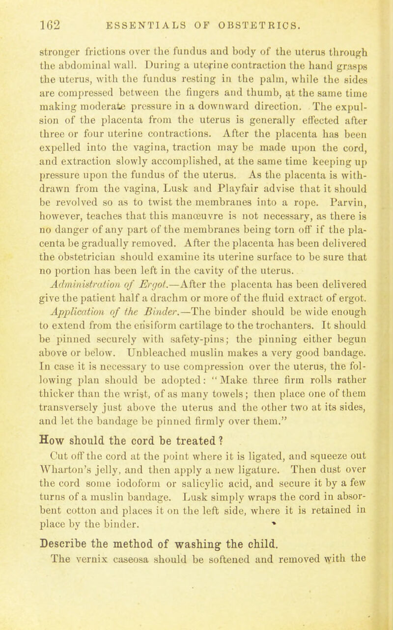 Btronger frictions over the fundus and body of the uterus through the abdominal wall. During a uterine contraction the hand grasps the uterus, with the fundus resting in the palm, while the sides are compressed between the fingers and thumb, at the same time making moderate pressure in a downward direction. The expul- sion of the placenta from the uterus is generally effected after three or four uterine contractions. After the placenta has been expelled into the vagina, traction may be made upon the cord, and extraction slowly accomplished, at the same time keeping up pressure upon the fundus of the uterus. As the placenta is with- drawn from the vagina, Lusk and Playfair advise that it should be revolved so as to twist the membranes into a rope. Parvin, however, teaches that this manoeuvre is not necessary, as there is no danger of any part of the membranes being torn off if the pla- centa be gradually removed. After the placenta has been delivered the obstetrician should examine its uterine surface to be sure that no portion has been left in the cavity of the uterus. Adminivtmtion of isW/o/.—After the placenta has been delivered give the patient half a drachm or more of the fluid extract of ergot. Application of the Binder.—The binder should be wide enough to extend from the erisiform cartilage to the trochanters. It should be pinned securely with safety-pins; the pinning either begun above or below. Unbleached muslin makes a very good bandage. In case it is necessary to use compression over the uterus, the fol- lowing plan should be adopted: Make three firm rolls rather thicker than the wrist, of as many towels; then place one of them transversely just above the uterus and the other two at its sides, and let the bandage be pinned firmly over them. How should the cord be treated ? Cut off the cord at the point where it is ligated, and squeeze out AVharton's jelly, and then apply a new ligature. Then dust over the cord some iodoform or salicylic acid, and secure it by a few turns of a muslin bandage. Lusk simply wraps the cord in absor- bent cotton and places it on the left side, where it is retained in place by the binder. % Describe the method of washing the child. The vernix caseosa should be softened and removed with the