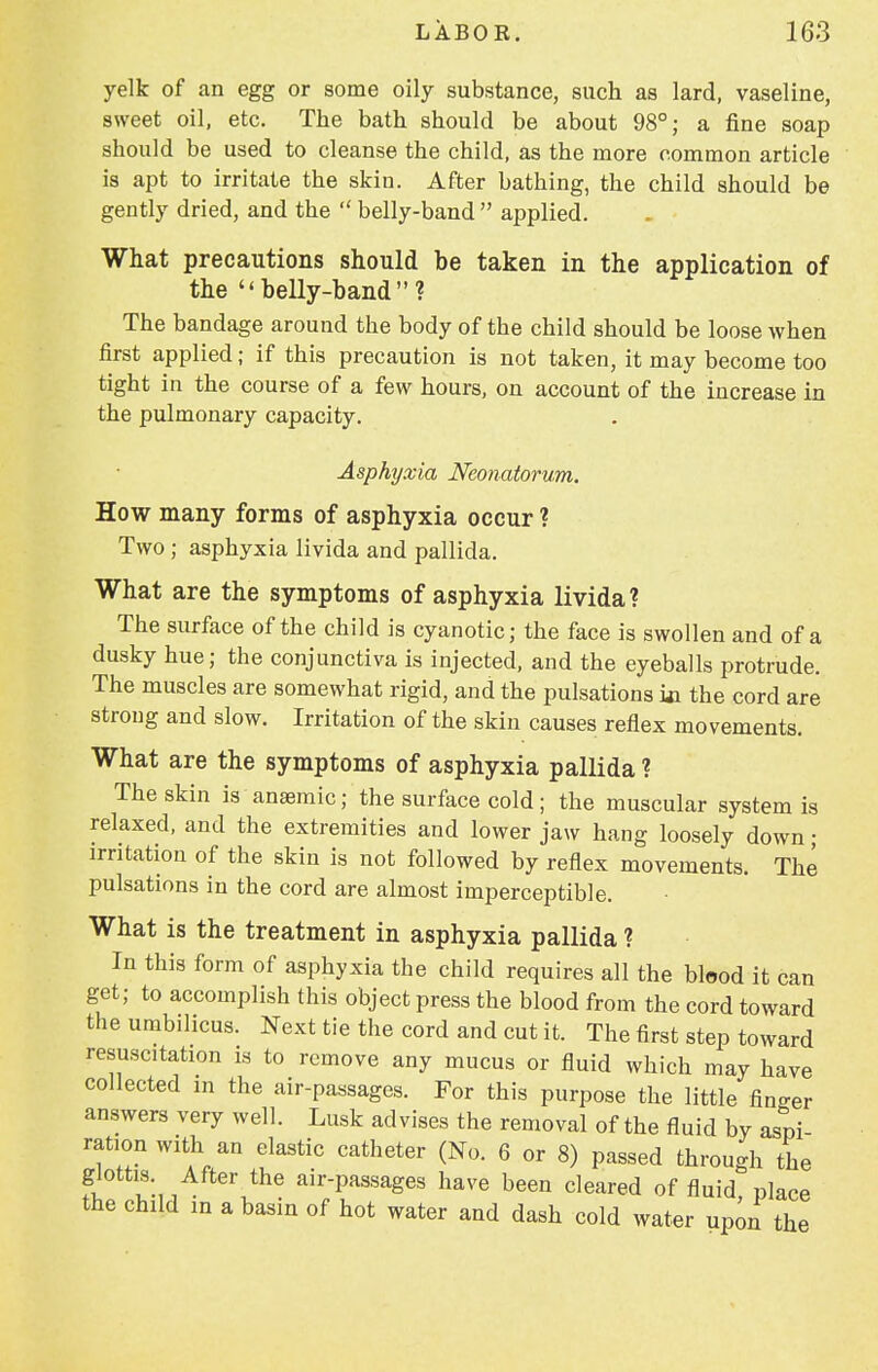 yelk of an egg or some oily substance, such as lard, vaseline, sweet oil, etc. The bath should be about 98°; a fine soap should be used to cleanse the child, as the more common article is apt to irritate the skin. After bathing, the child should be gently dried, and the  belly-band applied. What precautions should be taken in the application of the belly-band? The bandage around the body of the child should be loose when first applied; if this precaution is not taken, it may become too tight in the course of a few hours, on account of the increase in the pulmonary capacity. Asphyxia Neonatorum. How many forms of asphyxia occur ? Two ; asphyxia livida and pallida. What are the symptoms of asphyxia livida? The surface of the child is cyanotic; the face is swollen and of a dusky hue; the conjunctiva is injected, and the eyeballs protrude. The muscles are somewhat rigid, and the pulsations in the cord are strong and slow. Irritation of the skin causes reflex movements. What are the symptoms of asphyxia pallida ? The skin is anaemic; the surface cold ; the muscular system is relaxed, and the extremities and lower jaw hang loosely down • irritation of the skin is not followed by reflex movements. The pulsations in the cord are almost imperceptible. What is the treatment in asphyxia pallida ? In this form of asphyxia the child requires all the blood it can get; to accomplish this object press the blood from the cord toward the umbilicus. Next tie the cord and cut it. The first step toward resuscitation is to remove any mucus or fluid which may have collected in the air-passages. For this purpose the little fin-er answers very well. Lusk advises the removal of the fluid by aspi ration with an elastic catheter (No. 6 or 8) passed through the glottis After the air-passages have been cleared of fluid place the child in a basin of hot water and dash cold water upon the