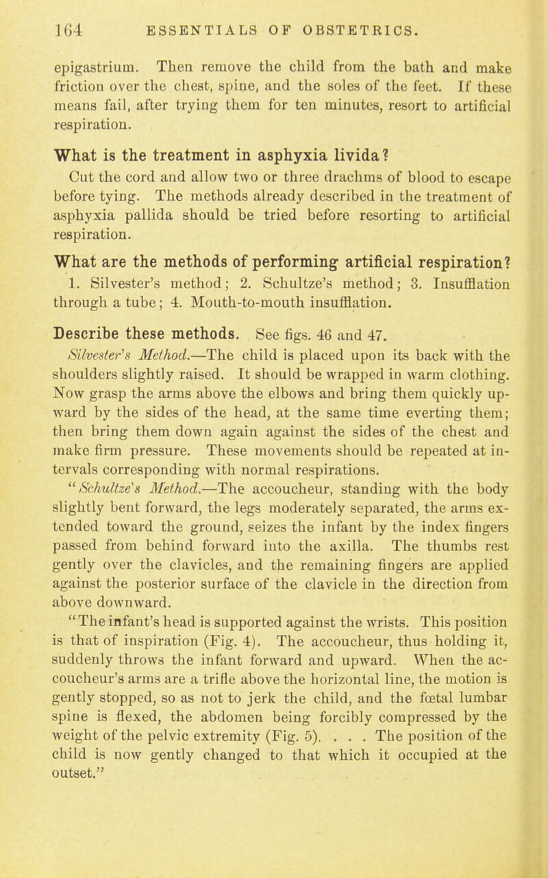 epigastrium. Then remove the child from the bath and make friction over the chest, spine, and the soles of the feet. If these means fail, after trying them for ten minutes, resort to artificial respiration. What is the treatment in asphyxia livida? Cut the cord and allow two or three drachms of blood to escape before tying. The methods already described in the treatment of asphyxia pallida should be tried before resorting to artificial respiration. What are the methods of performing artificial respiration? 1. Silvester's method; 2. Schultze's method; 3. Insufflation through a tube; 4. Mouth-to-mouth insufflation. Describe these methods. See figs. 46 and 47. Silvester's Method.—The child is placed upon its back with the shoulders slightly raised. It should be wrapped in warm clothing. Now grasp the arms above the elbows and bring them quickly up- ward by the sides of the head, at the same time everting them; then bring them down again against the sides of the chest and make firm pressure. These movements should be repeated at in- tervals corresponding with normal respirations. Schultze's Method.—The accoucheur, standing with the body slightly bent forward, the legs moderately separated, the arms ex- tended toward the ground, seizes the infant by the index fingers passed from behind forward into the axilla. The thumbs rest gently over the clavicles, and the remaining fingers are applied against the posterior surface of the clavicle in the direction from above downward. The infant's head is supported against the wrists. This position is that of inspiration (Fig. 4). The accoucheur, thus holding it, suddenly throws the infant forward and upward. When the ac- coucheur's arms are a trifle above the horizontal line, the motion is gently stopped, so as not to jerk the child, and the foetal lumbar spine is flexed, the abdomen being forcibly compressed by the weight of the pelvic extremity (Fig. 5). . . . The position of the child is now gently changed to that which it occupied at the outset.