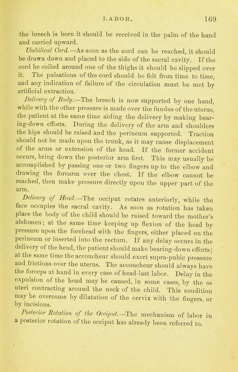 the breech is born it should be received in the palm of the hand and carried upward. Umbilical Cord.—As soon as the cord can be reached, it should be drawn down and placed to the side of the sacral cavity. If the cord be coiled around one of the thighs it should be slipped over it. The pulsations of the cord should be felt from time to time, and any indication of failure of the circulation must be met by artificial extraction. Delivery of Body.—The breech is now supported by one hand, while with the other pressure is made over the fundus of the uterus, the patient at the same time aiding the delivery by making bear- ing-down efforts. During the delivery of the arm and shoulders the hips should be raised and the perineum supported. Traction should not be made upon the trunk, as it may cause displacement of the arms or extension of the head. If the former accident occurs, bring down the posterior arm first. This may usually be accomplished by passing one or two fingers up to the elbow and drawing the forearm over the chest. If the elbow cannot be reached, then make pressure directly upon the upper part of the arm. Delivery of Head.—The occiput rotates anteriorly, while the face occupies the sacral cavity. As soon as rotation has taken place the body of the child should be raised toward the mother's abdomen; at the same time keeping up flexion of the head by pressure upon the forehead with the fingers, either placed on the perineum or inserted into the rectum. If any delay occurs in the delivery of the head, the patient should make bearing-down efforts; at the same time the accoucheur should exert supra-pubic pressure and frictions over the uterus. The accoucheur should always have the forceps at hand in every case of head-last labor. Delay in the expulsion of the head may be caused, in some cases, by the os uteri contracting around the neck of the child. This condition may be overcome by dilatation of the cervix with the fingers, or by incisions. Posterior Rotation of the Occiput.—The mechanism of labor in a posterior rotation of the occiput has already been referred to.