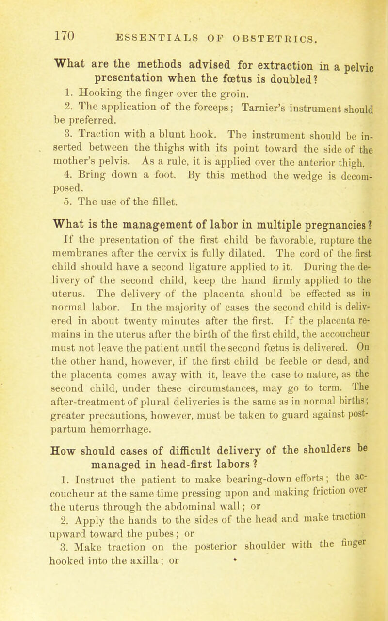 What are the methods advised for extraction in a pelvic presentation when the foetus is doubled? 1. Hooking the finger over the groin. 2. The application of the forceps; Tarnier's instrument should be preferred. 3. Traction with a blunt hook. The instrument should be in- serted between the thighs with its point toward the side of the mother's pelvis. As a rule, it is applied over the anterior thigh. 4. Bring down a foot. By this method the wedge is decom- posed. 5. The use of the fillet. What is the management of labor in multiple pregnancies ? If the presentation of the first child be favorable, rupture the membranes after the cervix is fully dilated. The cord of the first child should have a second ligature applied to it. During the de- livery of the second child, keep the hand firmly applied to the uterus. The delivery of the placenta should be effected as in normal labor. In the majority of cases the second child is deliv- ered in about twenty minutes after the first. If the placenta re- mains in the uterus after the birth of the first child, the accoucheur must not leave the patient until the second foetus is delivered. On the other hand, however, if the first child be feeble or dead, and the placenta comes away with it, leave the case to nature, as the second child, under these circumstances, may go to term. The after-treatment of plural deliveries is the same as in normal births; greater precautions, however, must be taken to guard against post- partum hemorrhage. How should cases of difficult delivery of the shoulders be managed in head-first labors ? 1. Instruct the patient to make bearing-down efforts; the ac- coucheur at the same time pressing upon and making friction over the uterus through the abdominal wall; or 2. Apply the hands to the sides of the head and make traction upward toward the pubes ; or 3. Make traction on the posterior shoulder with the finger hooked into the axilla; or •