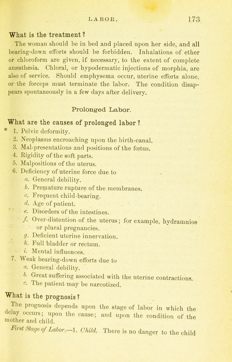 What is the treatment ? The woman should be in bed and placed upon her side, and all bearing-down efforts should be forbidden. Inhalations of ether or chloroform are given, if necessary, to the extent of complete anaesthesia. Chloral, or hypodermatic injections of morphia, are also of service. Should emphysema occur, uterine efforts alone, or the forceps must terminate the labor. The condition disap- pears spontaneously in a few days after delivery. Prolonged Labor. What are the causes of prolonged labor ? * 1. Pelvic deformity. 2. Neoplasms encroaching upon the birth-canal. 3. Mal-presentations and positions of the foetus. 4. Rigidity of the soft parts. 5. Malpositions of the uterus. 6. Deficiency of uterine force due to a. General debility. b. Premature rupture of the membranes. c. Frequent child-bearing. d. Age of patient. . • e. Disorders of the intestines. /. Over-distention of the uterus; for example, hydramnios or plural pregnancies. g. Deficient uterine innervation. h. Full bladder or rectum. i. Mental influences. 7. Weak bearing-down efforts due to a. General debility. b. Great suffering associated with the uterine contractions. c. The patient may be narcotized. What is the prognosis? The prognosis depends upon the stage of labor in which the delay occurs; upon the cause; and upon the condition of the mother and child. Mrst Stage of Labor.-I. Child. There is no danger to the child
