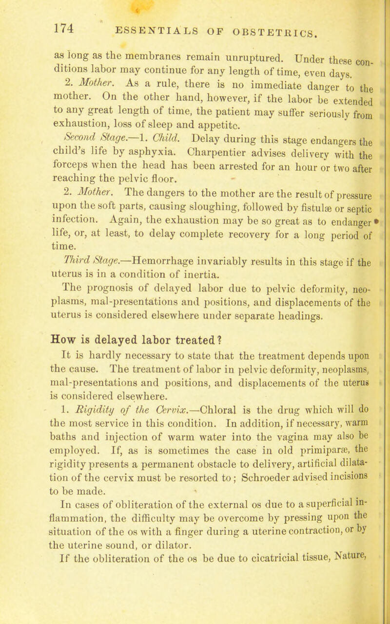 4 174 ESSENTIALS OF OBSTETRICS. as long as the membranes remain unruptured. Under these con- ditions labor may continue for any length of time, even days. 2. Mother. As a rule, there is no immediate danger to the mother. On the other hand, however, if the labor be extended to any great length of time, the patient may suffer seriously from exhaustion, loss of sleep and appetite. Second Stage.—1. Child, Delay during this stage endangers the child's life by asphyxia. Charpentier advises delivery with the forceps when the head has been arrested for an hour or two after reaching the pelvic floor. 2. Mother. The dangers to the mother are the result of pressure upon the soft parts, causing sloughing, followed by fistulas or septic infection. Again, the exhaustion may be so great as to endanger • life, or, at least, to delay complete recovery for a long period of time. Third Stage.—Hemorrhage invariably results in this stage if the uterus is in a condition of inertia. The prognosis of delayed labor due to pelvic deformity, neo- plasms, mal-presentations and positions, and displacements of the uterus is considered elsewhere under separate headings. How is delayed labor treated? It is hardly necessary to state that the treatment depends upon the cause. The treatment of labor in pelvic deformity, neoplasms, mal-presentations and positions, and displacements of the uterus is considered elsewhere. 1. Rigidity of the Cervix.—Chloral is the drug which will do the most service in this condition. In addition, if necessary, warm baths and injection of warm water into the vagina may also be employed. If, as is sometimes the case in old primiparae, the rigidity presents a permanent obstacle to delivery, artificial dilata- tion of the cervix must be resorted to; Schroeder advised incisions to be made. In cases of obliteration of the external os due to a superficial in- flammation, the difficulty may be overcome by pressing upon the situation of the os with a finger during a uterine contraction, or by the uterine sound, or dilator. If the obliteration of the os be due to cicatricial tissue, Nature,