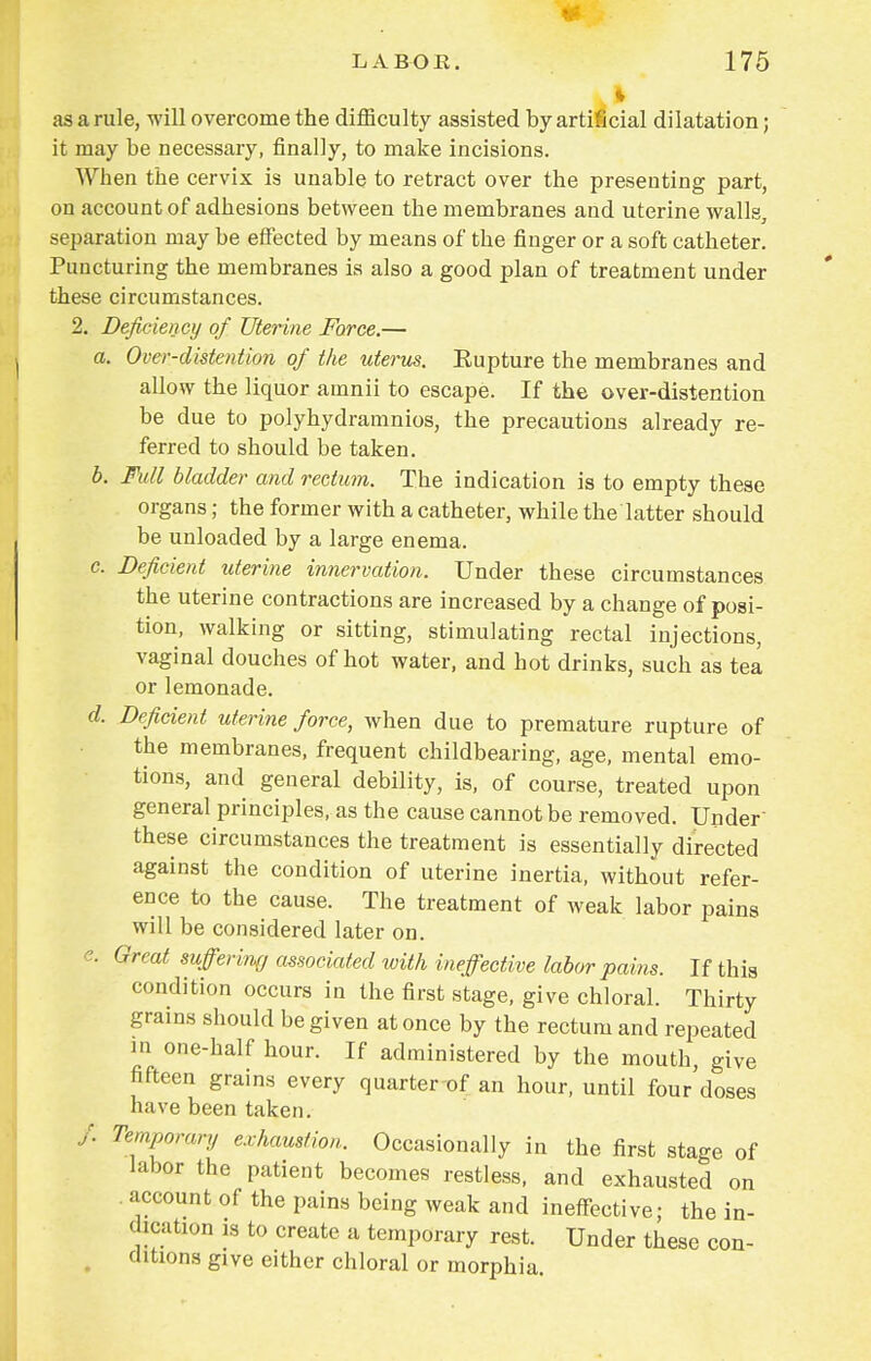 | as a rule, will overcome the difficulty assisted by artificial dilatation; it may be necessary, finally, to make incisions. When the cervix is unable to retract over the presenting part, on account of adhesions between the membranes and uterine walls, separation may be effected by means of the finger or a soft catheter. Puncturing the membranes is also a good plan of treatment under these circumstances. 2. Deficiency of Uterine Force.— a. Ovcr-distention of the uterus. Eupture the membranes and allow the liquor amnii to escape. If the over-distention be due to polyhydramnios, the precautions already re- ferred to should be taken. b. Fidl bladder and rectum. The indication is to empty these organs; the former with a catheter, while the'latter should be unloaded by a large enema. c. Deficient uterine innervation. Under these circumstances the uterine contractions are increased by a change of posi- tion, walking or sitting, stimulating rectal injections, vaginal douches of hot water, and hot drinks, such as tea or lemonade. d. Deficient uterine force, when due to premature rupture of the membranes, frequent childbearing, age, mental emo- tions, and general debility, is, of course, treated upon general principles, as the cause cannot be removed. Under these circumstances the treatment is essentially directed against the condition of uterine inertia, without refer- ence to the cause. The treatment of weak labor pains will be considered later on. e. Great suffering associated with ineffective labor pains. If this condition occurs in the first stage, give chloral. Thirty grains should be given at once by the rectum and repeated in one-half hour. If administered by the mouth, give fifteen grains every quarter of an hour, until four doses have been taken. /. Temporary exhaustion. Occasionally in the first stage of labor the patient becomes restless, and exhausted on account of the pains being weak and ineffective; the in- dication is to create a temporary rest. Under these con- ditions give either chloral or morphia.