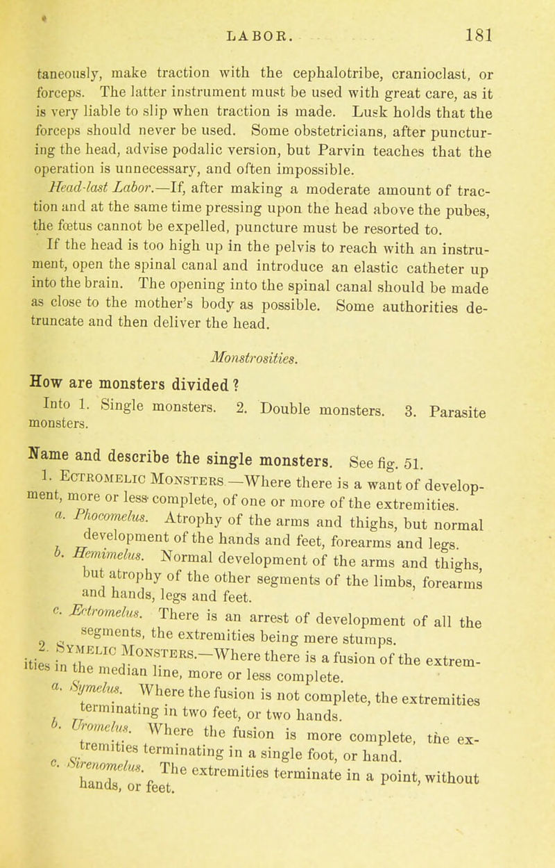 « LABOB. 181 taneously, make traction with the cephalotribe, cranioclast, or forceps. The latter instrument must be used with great care, as it is very liable to slip when traction is made. Lusk holds that the forceps should never be used. Some obstetricians, after punctur- ing the head, advise podalic version, but Parvin teaches that the operation is unnecessary, and often impossible. Head-last Labor.—If, after making a moderate amount of trac- tion and at the same time pressing upon the head above the pubes, the fetus cannot be expelled, puncture must be resorted to. If the head is too high up in the pelvis to reach with an instru- ment, open the spinal canal and introduce an elastic catheter up into the brain. The opening into the spinal canal should be made as close to the mother's body as possible. Some authorities de- truncate and then deliver the head. Monstrosities. How are monsters divided ? Into 1. Single monsters. 2. Double monsters. 3. Parasite monsters. Name and describe the single monsters. See fig. 51. 1. Ectromelic Monsters -Where there is a want of develop- ment, more or less-complete, of one or more of the extremities a. Phocomelus. Atrophy of the arms and thighs, but normal development of the hands and feet, forearms and legs b. Hemimelm. Normal development of the arms and thighs but atrophy of the other segments of the limbs, forearms and hands, legs and feet. c Eotromelus. There is an arrest of development of all the segments, the extremities being mere stumps, hies fnY.^LIC,MoNfT^.--Where there is a fusion of the extrem- ities m the median line, more or less complete. * Syjnelus. Where the fusion is not complete, the extremities terminating m two feet, or two hands. ' • Wh6re thG fusion is more comPlete, the ex- tremities terminating in a single foot, or hand. rnTst'fee?6 eXtrmitieS t6rminate iD a -*°«t