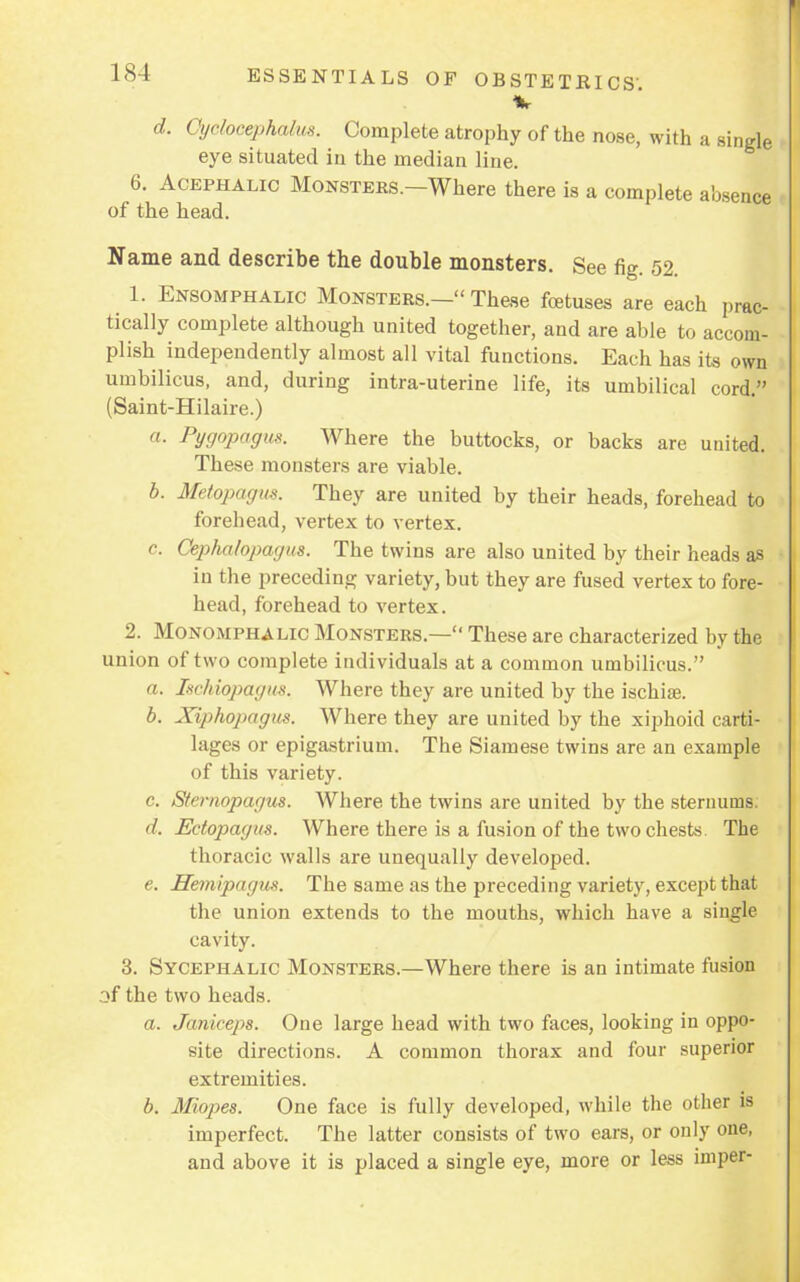 %■ d. Cyclocephalus. Complete atrophy of the nose, with a single eye situated in the median line. 6. Acephalic Monsters.—Where there is a complete absence of the head. Name and describe the double monsters. See fig. 52. 1. Ensomphalic Monsters.— These foetuses are each prac- tically complete although united together, and are able to accom- plish independently almost all vital functions. Each has its own umbilicus, and, during intra-uterine life, its umbilical cord. (Saint-Hilaire.) a. Pygopagus. Where the buttocks, or backs are united. These monsters are viable. b. Metqpagus. They are united by their heads, forehead to forehead, vertex to vertex. c. Cephalopagus. The twins are also united by their heads as in the preceding variety, but they are fused vertex to fore- head, forehead to vertex. 2. Monomphali Monsters.— These are characterized by the union of two complete individuals at a common umbilicus. a. Ischiopagus. Where they are united by the ischite. b. Xiphopagus. Where they are united by the xiphoid carti- lages or epigastrium. The Siamese twins are an example of this variety. c. Stemopagus. Where the twins are united by the sternums d. Ectopagits. Where there is a fusion of the two chests. The thoracic walls are unequally developed. e. Hemipagus. The same as the preceding variety, except that the union extends to the mouths, which have a single cavity. 3. Sycephalic Monsters.—Where there is an intimate fusion of the two heads. a. Janiceps. One large head with two faces, looking in oppo- site directions. A common thorax and four superior extremities. b. Miopes. One face is fully developed, while the other is imperfect. The latter consists of two ears, or only one, and above it is placed a single eye, more or less iniper-