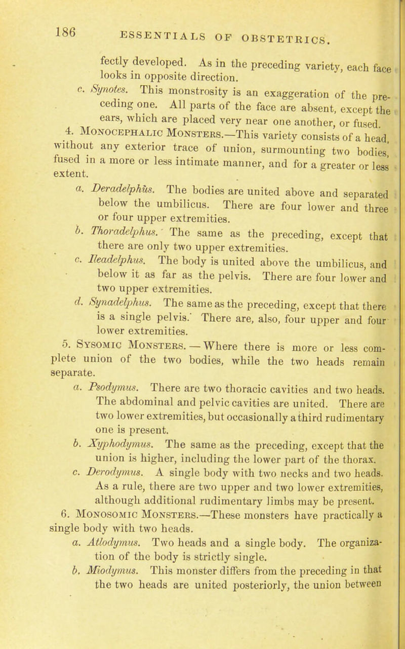 fectly developed. As in the preceding variety, each face ■ looks in opposite direction. c. Synotes. This monstrosity is an exaggeration of the pre- ceding one. All parts of the face are absent, except the ears, which are placed very near one another, or fused 4. Monocephalic Monsters.—This variety consists of a head without any exterior trace of union, surmounting two bodies' fused in a more or less intimate manner, and for a greater or less • extent. a. Deradelphus. The bodies are united above and separated below the umbilicus. There are four lower and three or four upper extremities. b. Thoradelphus.- The same as the preceding, except that there are only two upper extremities. c. Ileadelphus. The body is united above the umbilicus, and below it as far as the pelvis. There are four lower and two upper extremities. d. Synadelphus. The same as the preceding, except that there is a single pelvis.' There are, also, four upper and four lower extremities. 5. Sysomic Monsters. — Where there is more or less com- plete union of the two bodies, while the two heads remain separate. a. Psodymus. There are two thoracic cavities and two heads. The abdominal and pelvic cavities are united. There are two lower extremities, but occasionally a third rudimentary one is present. b. Xyphodymus. The same as the preceding, except that the union is higher, including the lower part of the thorax. c. Dcrodymus. A single body with two necks and two heads. As a rule, there are two upper and two lower extremities, although additional rudimentary limbs may be present. 6. Monosomic Monsters.—These monsters have practically a single body with two heads. a. Atlodymus. Two heads and a single body. The organiza- tion of the body is strictly single. b. Mhdymtts. This monster differs from the preceding in that the two heads are united posteriorly, the union between