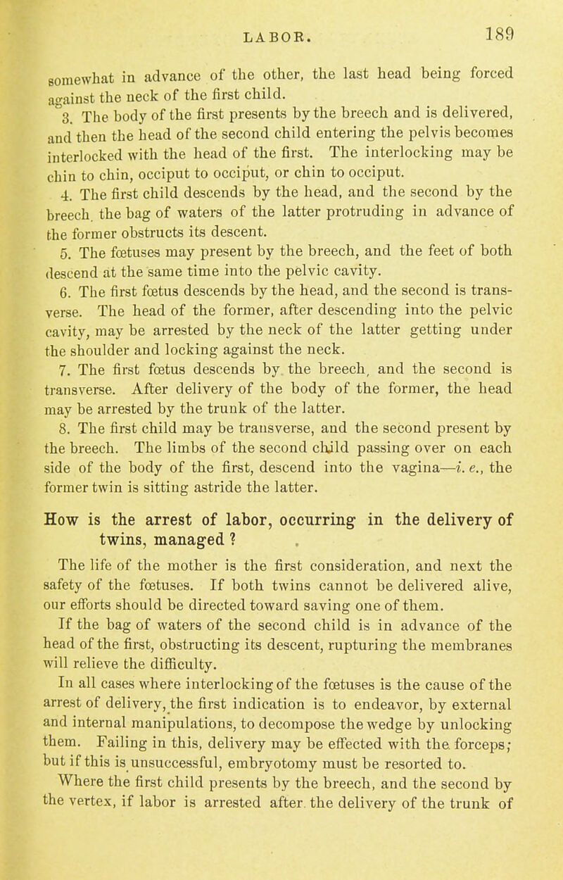 somewhat in advance of the other, the last head being forced against the neck of the first child. \ The body of the first presents by the breech and is delivered, and then the head of the second child entering the pelvis becomes interlocked with the head of the first. The interlocking may be chin to chin, occiput to occiput, or chin to occiput. 4. The first child descends by the head, and the second by the breech, the bag of waters of the latter protruding in advance of the former obstructs its descent. 5. The foetuses may present by the breech, and the feet of both descend at the same time into the pelvic cavity. 6. The first fcetus descends by the head, and the second is trans- verse. The head of the former, after descending into the pelvic cavity, may be arrested by the neck of the latter getting under the shoulder and locking against the neck. 7. The first foetus descends by the breech, and the second is transverse. After delivery of the body of the former, the head may be arrested by the trunk of the latter. 8. The first child may be transverse, and the second present by the breech. The limbs of the second child passing over on each side of the body of the first, descend into the vagina—i. e., the former twin is sitting astride the latter. How is the arrest of labor, occurring in the delivery of twins, managed ? The life of the mother is the first consideration, and next the safety of the foetuses. If both twins cannot be delivered alive, our efforts should be directed toward saving one of them. If the bag of waters of the second child is in advance of the head of the first, obstructing its descent, rupturing the membranes will relieve the difficulty. In all cases where interlocking of the foetuses is the cause of the arrest of delivery, the first indication is to endeavor, by external and internal manipulations, to decompose the wedge by unlocking them. Failing in this, delivery may be effected with the. forceps; but if this is unsuccessful, embryotomy must be resorted to. Where the first child presents by the breech, and the second by the vertex, if labor is arrested after, the delivery of the trunk of