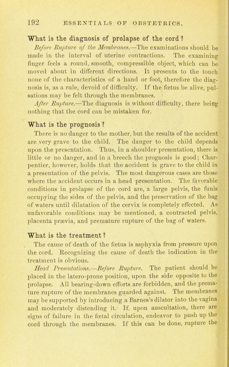What is the diagnosis of prolapse of the cord ? Before Rupture of the Membranes.—The examinations should be made in the interval of uterine contractions. The examining finger feels a round, smooth, compressible object, which can be moved about in different directions. It presents to the touch none of the characteristics of a hand or foot, therefore the diag- nosis is, as a rule, devoid of difficulty. If the foetus be alive, pul- sations may be felt through the membranes. After Rupture.—The diagnosis is without difficulty, there being nothing that the cord can be mistaken for. What is the prognosis ? There is no danger to the mother, but the results of the accident are very grave to the child. The danger to the child depends upon the presentation. Thus, in a shoulder presentation, there is little or no danger, and in a breech the prognosis is good; Char- pentier, however, holds that the accident is grave to the child in a presentation of the pelvis. The most dangerous cases are those where the accident occurs in a head presentation. The favorable conditions in prolapse of the cord are, a large pelvis, the funis occupying the sides of the pelvis, and the preservation of the bag of waters until dilatation of the cervix is completely effected. As unfavorable conditions may be mentioned, a contracted pelvis, placenta prsevia, and premature rupture of the bag of waters. What is the treatment ? The cause of death of the foetus is asphyxia from pressure upon the cord. Recognizing the cause of death the indication in the treatment is obvious. Head Presentatioiis.—Before Rupture. The patient should be placed in the latero-prone position, upon the side opposite to the prolapse. All bearing-down efforts are forbidden, and the prema- ture rupture of the membranes guarded against. The membranes may be supported by introducing a Barnes's dilator into the vagina and moderately distending it.- If, upon auscultation, there are signs of failure in the foetal circulation, endeavor to push up the cord through the membranes. If this can be done, rupture the