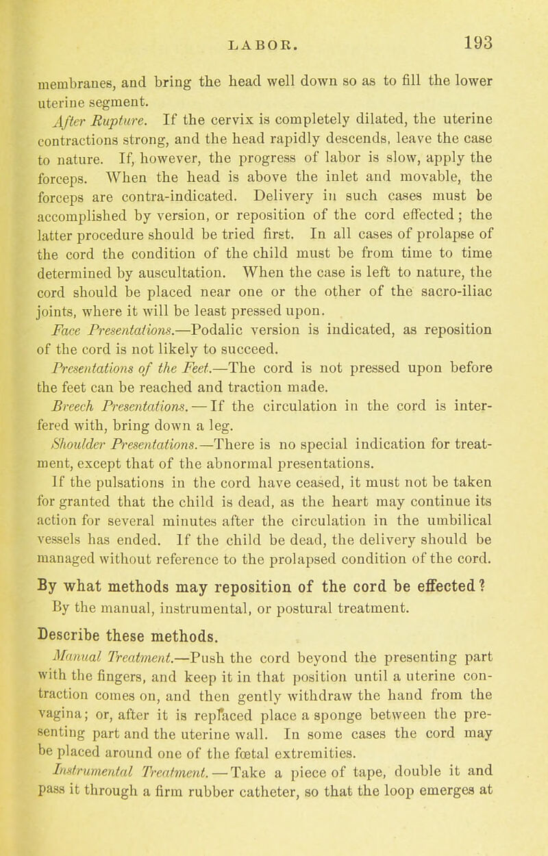 membranes, and bring the head well down so as to fill the lower uterine segment. After Rupture. If the cervix is completely dilated, the uterine contractions strong, and the head rapidly descends, leave the case to nature. If, however, the progress of labor is slow, apply the forceps. When the head is above the inlet and movable, the forceps are contra-indicated. Delivery in such cases must be accomplished by version, or reposition of the cord effected; the latter procedure should be tried first. In all cases of prolapse of the cord the condition of the child must be from time to time determined by auscultation. When the case is left to nature, the cord should be placed near one or the other of the sacro-iliac joints, where it will be least pressed upon. Face Presentations.—Podalic version is indicated, as reposition of the cord is not likely to succeed. Presentations of the Feet.—The cord is not pressed upon before the feet can be reached and traction made. Breech Presentations. — If the circulation in the cord is inter- fered with, bring down a leg. Shoulder Presentations.—There is no special indication for treat- ment, except that of the abnormal presentations. If the pulsations in the cord have ceased, it must not be taken for granted that the child is dead, as the heart may continue its action for several minutes after the circulation in the umbilical vessels has ended. If the child be dead, the delivery should be managed without reference to the prolapsed condition of the cord. By what methods may reposition of the cord be effected ? By the manual, instrumental, or postural treatment. Describe these methods. Manual Treatment.—Push the cord beyond the presenting part with the fingers, and keep it in that position until a uterine con- traction comes on, and then gently withdraw the hand from the vagina; or, after it is replaced place a sponge between the pre- senting part and the uterine wall. In some cases the cord may be placed around one of the foetal extremities. Instrumental Treatment. — Take a piece of tape, double it and pass it through a firm rubber catheter, so that the loop emerges at