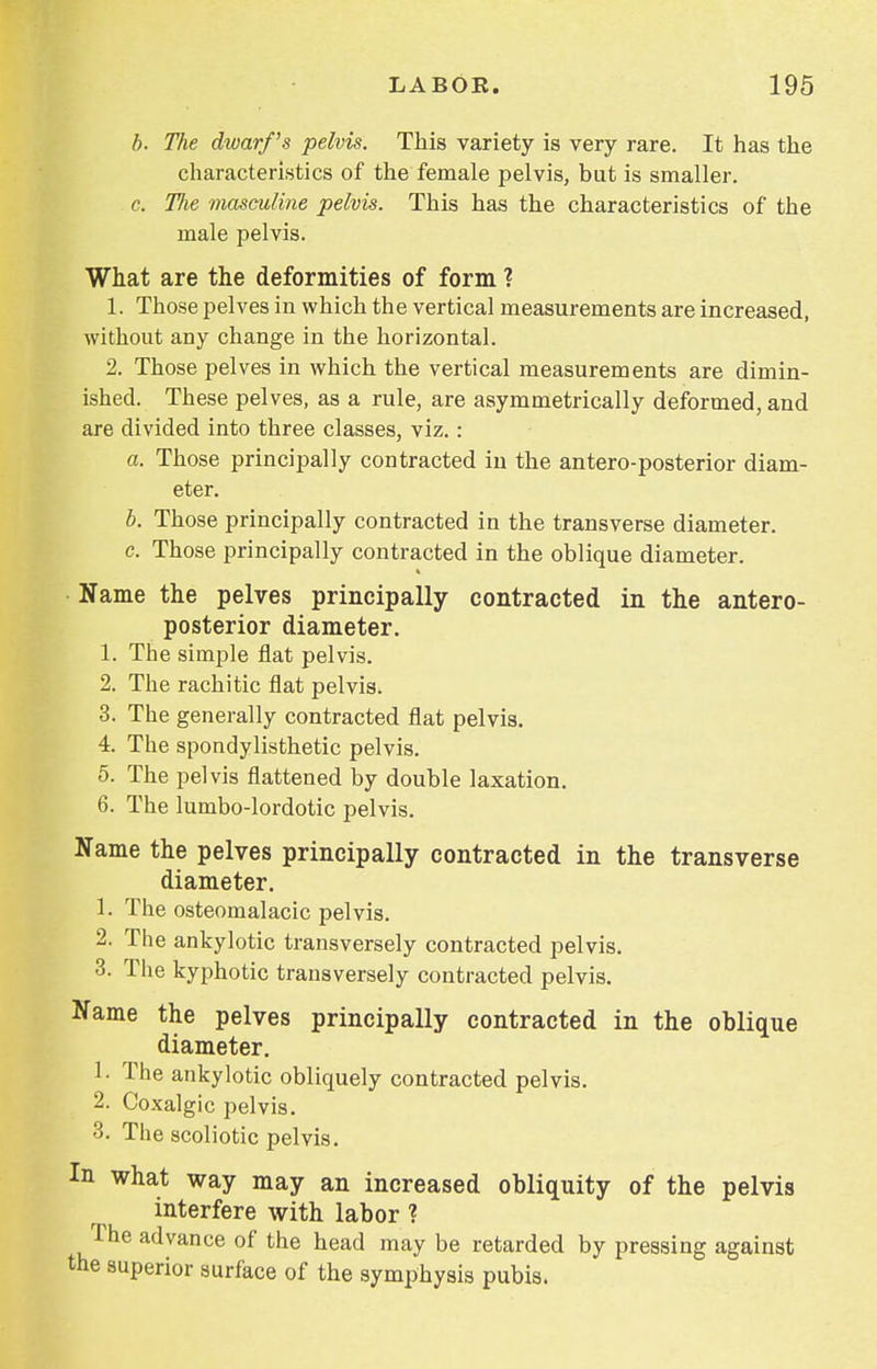 b. The dwarf's pelvis. This variety is very rare. It has the characteristics of the female pelvis, but is smaller. c. The masculine pelvis. This has the characteristics of the male pelvis. What are the deformities of form ? 1. Those pelves in which the vertical measurements are increased, without any change in the horizontal. 2. Those pelves in which the vertical measurements are dimin- ished. These pelves, as a rule, are asymmetrically deformed, and are divided into three classes, viz.: a. Those principally contracted iu the antero-posterior diam- eter. b. Those principally contracted in the transverse diameter. c. Those principally contracted in the oblique diameter. Name the pelves principally contracted in the antero- posterior diameter. 1. The simple flat pelvis. 2. The rachitic flat pelvis. 3. The generally contracted flat pelvis. 4. The spondylisthetic pelvis. 5. The pelvis flattened by double laxation. 6. The lumbo-lordotic pelvis. Name the pelves principally contracted in the transverse diameter. 1. The osteomalacic pelvis. 2. The ankylotic transversely contracted pelvis. 3. The kyphotic transversely contracted pelvis. Name the pelves principally contracted in the oblique diameter. 1. The ankylotic obliquely contracted pelvis. 2. Coxalgic pelvis. 3. The scoliotic pelvis. In what way may an increased obliquity of the pelvis interfere with labor ? The advance of the head may be retarded by pressing against the superior surface of the symphysis pubis.