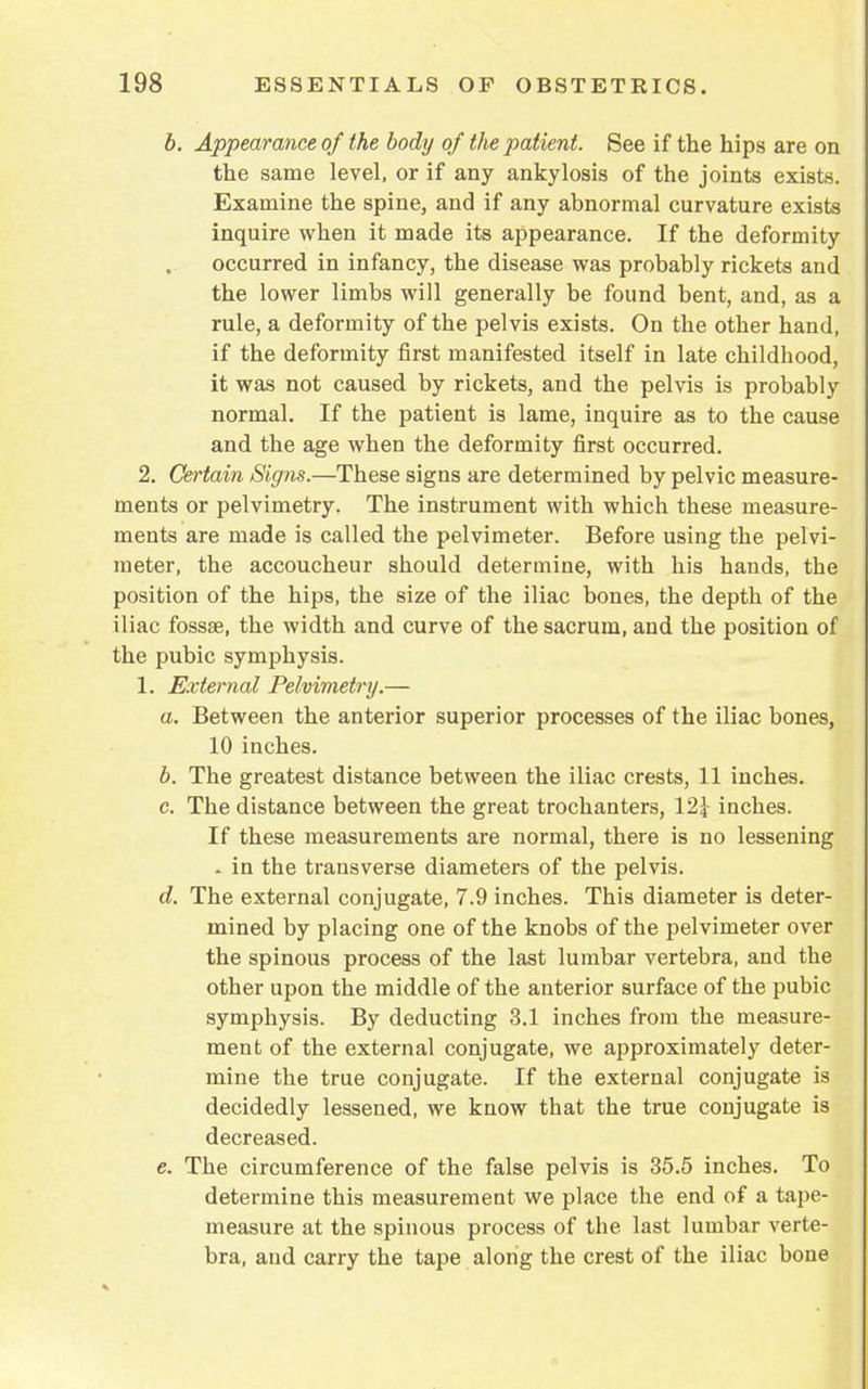 b. Appearance of the body of the patient. See if the hips are on the same level, or if any ankylosis of the joints exists. Examine the spine, and if any abnormal curvature exists inquire when it made its appearance. If the deformity occurred in infancy, the disease was probably rickets and the lower limbs will generally be found bent, and, as a rule, a deformity of the pelvis exists. On the other hand, if the deformity first manifested itself in late childhood, it was not caused by rickets, and the pelvis is probably normal. If the patient is lame, inquire as to the cause and the age when the deformity first occurred. 2. Certain Sig?is.—These signs are determined by pelvic measure- ments or pelvimetry. The instrument with which these measure- ments are made is called the pelvimeter. Before using the pelvi- meter, the accoucheur should determine, with his hands, the position of the hips, the size of the iliac bones, the depth of the iliac fossae, the width and curve of the sacrum, and the position of the pubic symphysis. 1. External Pelvimetry.— a. Between the anterior superior processes of the iliac bones, 10 inches. b. The greatest distance between the iliac crests, 11 inches. c. The distance between the great trochanters, 12\ inches. If these measurements are normal, there is no lessening . in the transverse diameters of the pelvis. d. The external conjugate, 7.9 inches. This diameter is deter- mined by placing one of the knobs of the pelvimeter over the spinous process of the last lumbar vertebra, and the other upon the middle of the anterior surface of the pubic symphysis. By deducting 3.1 inches from the measure- ment of the external conjugate, we approximately deter- mine the true conjugate. If the external conjugate is decidedly lessened, we know that the true conjugate is decreased. e. The circumference of the false pelvis is 35.5 inches. To determine this measurement we place the end of a tape- measure at the spinous process of the last lumbar verte- bra, and carry the tape along the crest of the iliac bone