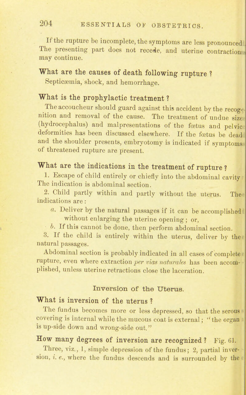 If the rupture be incomplete, the symptoms are less pronounced The presenting part does not recede, and uterine contraction.' may continue. What are the causes of death following rupture ? Septicaemia, shock, and hemorrhage. What is the prophylactic treatment ? The accoucheur should guard against this accident by tbe recog- nition and removal of the cause. The treatment of undue size (hydrocephalus) and malpresentations of the foetus and pelvic deformities has been discussed elsewhere. If the fcetus be dead- and the shoulder presents, embryotomy is indicated if symptoms of threatened rupture are present. What are the indications in the treatment of rupture ? 1. Escape of child entirely or chiefly into the abdominal cavity The indication is abdominal section. 2. Child partly within and partly without the uterus. The< indications are: a. Deliver by the natural passages if it can be accomplished without enlarging the uterine opening ; or, b. If this cannot be done, then perform abdominal section. 3. If the child is entirely within the uterus, deliver by the< natural passages. Abdominal section is probably indicated in all cases of complete, rupture, even where extraction per vias naturales has been accom- plished, unless uterine retractions close the laceration. Inversion of the Uterus. What is inversion of the uterus ? The fundus becomes more or less depressed, so that the serous covering is internal while the mucous coat is external;  the organ is up-side down and wrong-side out. How many degrees of inversion are recognized ? Fig. 61. Three, viz., 1, simple depression of the fundus; 2, partial inver- sion, i. e., where the fundus descends and is surrounded by the i