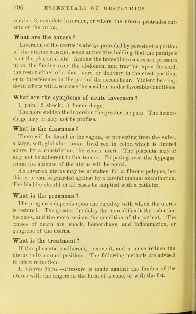 cervix; 3, complete inversion, or where the uterus protrudes out- side of the vulva. What are the causes ? Inversion of the uterus is always preceded hy paresis of a portion of the uterine muscles, some authorities holding that the paralysis is at the placental site. Among the immediate causes are, pressure upon the fundus over the abdomen, and traction upon the cord, the result either of a short cord or delivery in the erect position, or to interference on the part of the accoucheur. Violent bearing- down efforts will also cause the accident under favorable conditions. What are the symptoms of acute inversion ? 1, pain; 2, shock; 3, hemorrhage. The more sudden the inversion the greater the pain. The hemor- rhage may or may not be profuse. What is the diagnosis ? There will be found in the vagina, or projecting from the vulva, a large, soft, globular tumor, livid red in color, which is limited above by a constriction, the cervix uteri. The placenta may or may not be adherent to the tumor. Palpating over the hypogas- trium the absence of the uterus will be noted. An inverted uterus may be mistaken for a fibrous polypus, but this error can be guarded against by a careful manual examination. The bladder should in all cases be emptied with a catheter. What is the prognosis ? The prognosis depends upon the rapidity with which the uterus is restored. The greater the delay the more difficult the reduction becomes, and the more serious the condition of the patient. The causes of death are, shock, hemorrhage, and inflammation, or gangrene of the uterus. What is the treatment ? If the placenta is adherent, remove it, and at once reduce the uterus to its normal position. The following methods are advised to effect reduction : 1. Central Taxis.—Pressure is made against the fundus of the uterus with the fingers in the form of a cone, or with the fist.