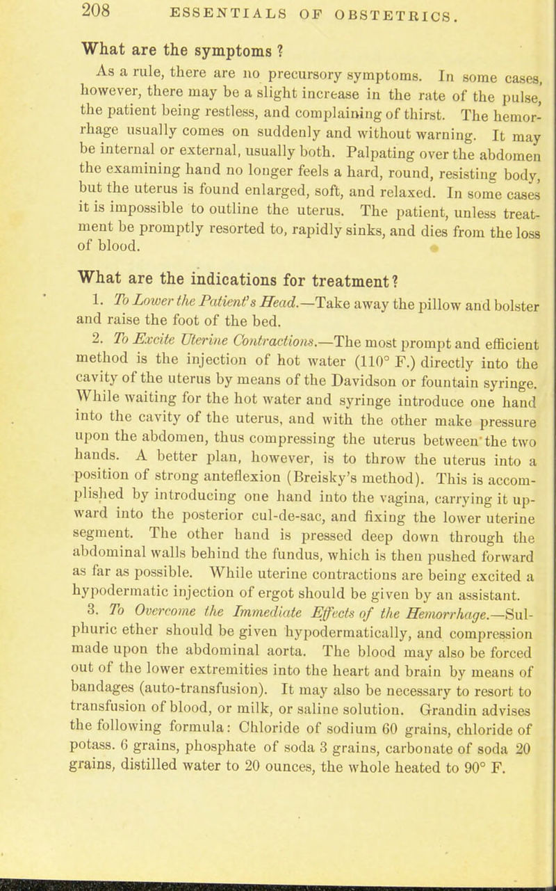 What are the symptoms ? As a rule, there are no precursory symptoms. In some cases, however, there may be a slight increase in the rate of the pulse,' the patient being restless, and complaining of thirst. The hemor- rhage usually comes on suddenly and without warning. It may be internal or external, usually both. Palpating over the abdomen the examining hand no longer feels a hard, round, resisting body, but the uterus is found enlarged, soft, and relaxed. In some cases it is impossible to outline the uterus. The patient, unless treat- ment be promptly resorted to, rapidly sinks, and dies from the loss of blood. What are the indications for treatment? 1. To Lower the Patient's Bead.—Take away the pillow and bolster and raise the foot of the bed. 2. To Excite Uterine Contractions.—The most prompt and efficient method is the injection of hot water (110° F.) directly into the cavity of the uterus by means of the Davidson or fountain syringe. While waiting for the hot water and syringe introduce one hand into the cavity of the uterus, and with the other make pressure upon the abdomen, thus compressing the uterus between'the two hands. A better plan, however, is to throw the uterus into a position of strong anteflexion (Breisky's method). This is accom- plished by introducing one hand into the vagina, carrying it up- ward into the posterior cul-de-sac, and fixing the lower uterine segment. The other hand is pressed deep down through the abdominal walls behind the fundus, which is then pushed forward as far as possible. While uterine contractions are being excited a hypodermatic injection of ergot should be given by an assistant. 3. To Overcome the Immediate Effects of the Hemorrhage.—Sul- phuric ether should be given hypodermatically, and compression made upon the abdominal aorta. The blood may also be forced out of the lower extremities into the heart and brain by means of bandages (auto-transfusion). It may also be necessary to resort to transfusion of blood, or milk, or saline solution. Grandin advises the following formula: Chloride of sodium 60 grains, chloride of potass. 6 grains, phosphate of soda 3 grains, carbonate of soda 20 grains, distilled water to 20 ounces, the whole heated to 90° F.