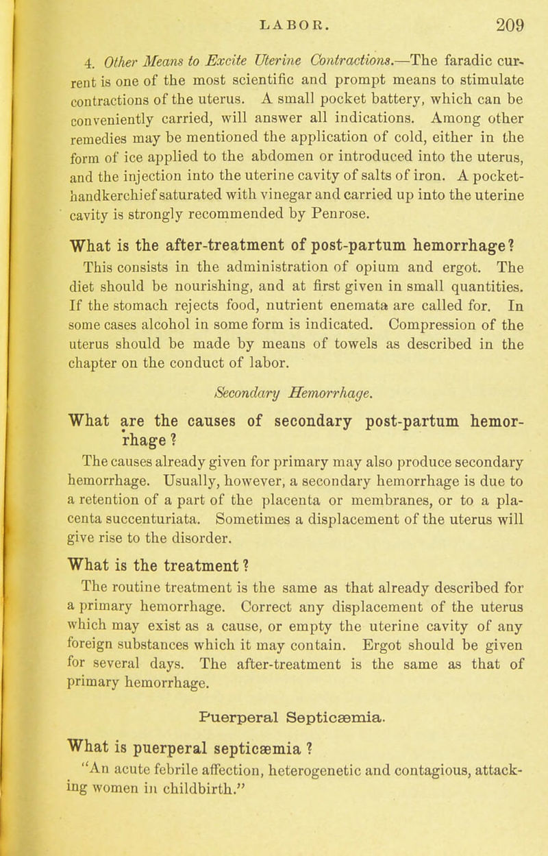 4. Other Means to Excite Uterine Contractions.—The faradic cur- rent is one of the most scientific and prompt means to stimulate contractions of the uterus. A small pocket battery, which can be conveniently carried, will answer all indications. Among other remedies may be mentioned the application of cold, either in the form of ice applied to the abdomen or introduced into the uterus, and the injection into the uterine cavity of salts of iron. A pocket- handkerchief saturated with vinegar and carried up into the uterine cavity is strongly recommended by Penrose. What is the after-treatment of post-partum hemorrhage? This consists in the administration of opium and ergot. The diet should be nourishing, and at first given in small quantities. If the stomach rejects food, nutrient enemata are called for. In some cases alcohol in some form is indicated. Compression of the uterus should be made by means of towels as described in the chapter on the conduct of labor. Secondary Hemorrhage. What are the causes of secondary post-partum hemor- rhage ? The causes already given for primary may also produce secondary hemorrhage. Usually, however, a secondary hemorrhage is due to a retention of a part of the placenta or membranes, or to a pla- centa succenturiata. Sometimes a displacement of the uterus will give rise to the disorder. What is the treatment ? The routine treatment is the same as that already described for a primary hemorrhage. Correct any displacement of the uterus which may exist as a cause, or empty the uterine cavity of any foreign substances which it may contain. Ergot should be given for several days. The after-treatment is the same as that of primary hemorrhage. Puerperal Septicaemia. What is puerperal septicaemia ? An acute febrile affection, heterogenetic and contagious, attack- ing women in childbirth.