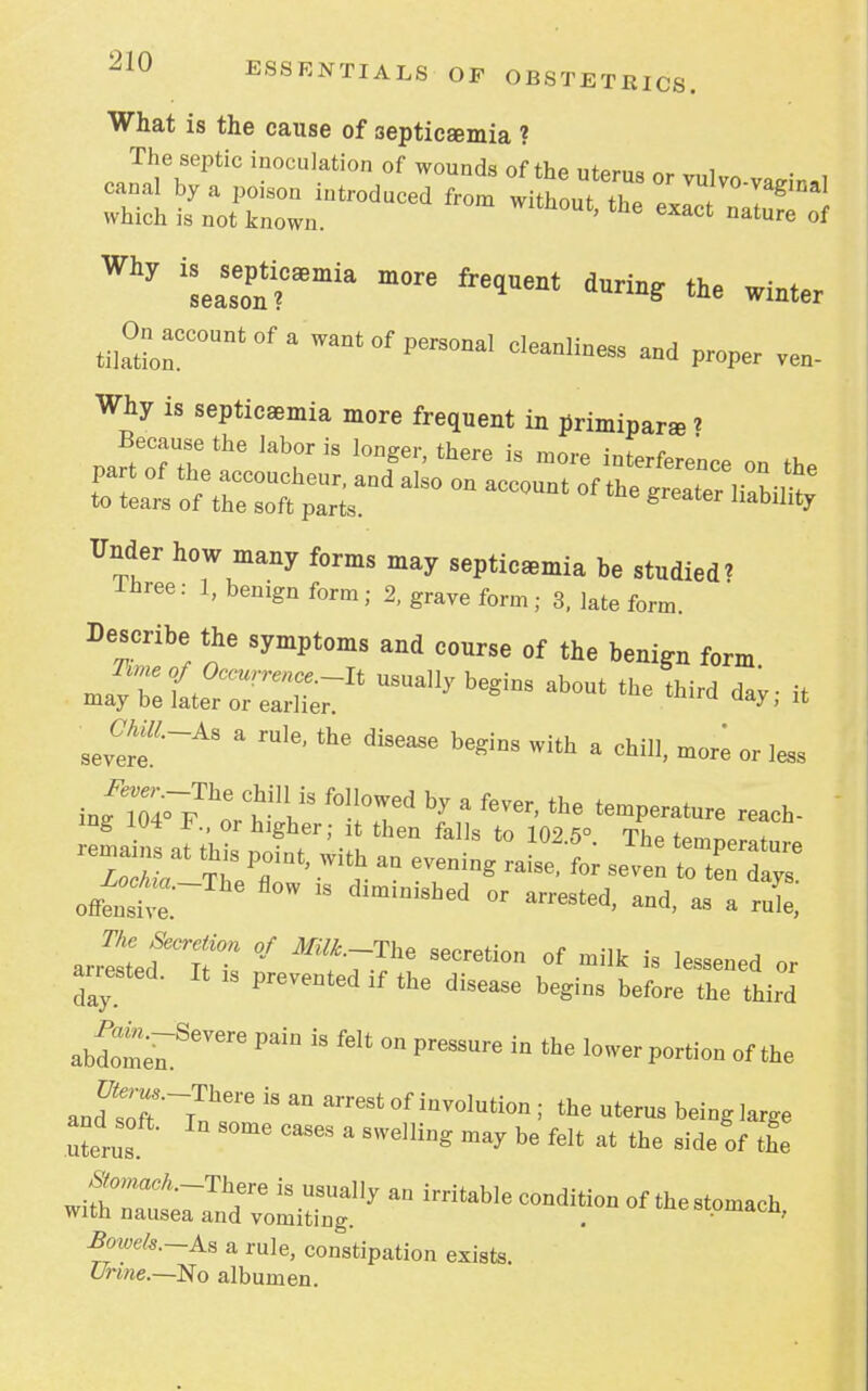 What is the cause of septicemia ? The septic inoculation of wounds of the uterus or vulvo-vaeinal canal by a poison introduced from without th» » g which is not known. ' he CXact nature ^ taseon?C*mia freqUent duri^ the winter Recount of a want of personal cleanliness and proper ven- Why is septicaemia more frequent in primiparaa * Because the labor is longer, there is more interference on th. Under how many forms may septicemia he studied? Ihree: 1, benign form; 2, grave form ; 3, late form. Describe the symptoms and course of the benign form ^TeL?:;™usua]ly begins about the *« * sev^f  rUl6' diS6aSe b6ginS With a more or less r - o£ fl°W 18 dlmini8hed or «N. -d, as a ruL, arrSed^Itt °7 SeCreti°n °f milk is ^ssened or anested. It ls prevented lf the disea§e begin8 before ^ ^ ab2m;mSeVere ^  *** ^ Pr6SSUre in the lo^-portion of the and^T^1166 ^ ^ arreSt°f involution; uterus being large uterus S°me CaS6S a SW6]ling ma* be felt at the side of the ^W^-There is usually an irritable condition of the stomach with nausea and vomiting. . • fl' iW*.-As a rule, constipation exists Urme.—No albumen.