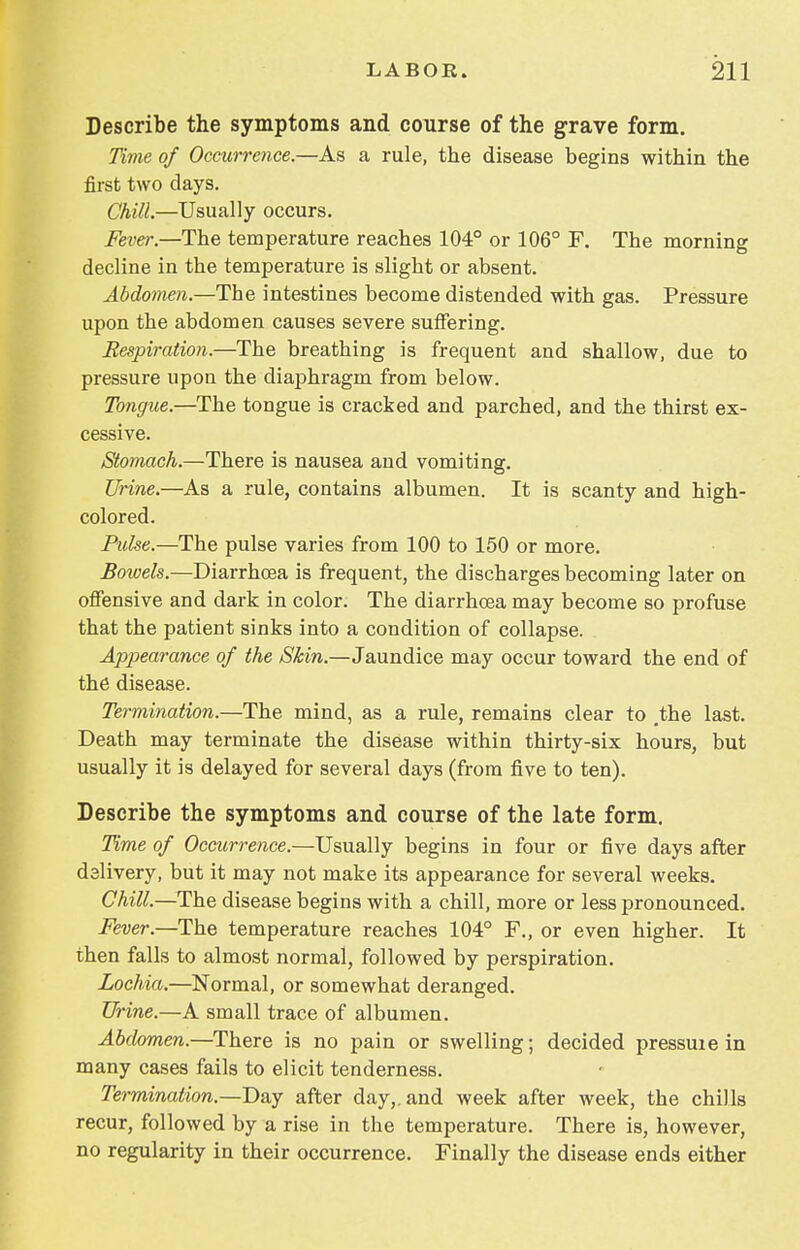 Describe the symptoms and course of the grave form. Time of Occurrence.—As a rule, the disease begins within the first two days. Chill.—Usually occurs. Fever.—The temperature reaches 104° or 106° F. The morning decline in the temperature is slight or absent. Abdomen.—The intestines become distended with gas. Pressure upon the abdomen causes severe suffering. Respiration.—The breathing is frequent and shallow, due to pressure upon the diaphragm from below. Tongue.—The tongue is cracked and parched, and the thirst ex- cessive. Stomach.—There is nausea and vomiting. Urine.—As a rule, contains albumen. It is scanty and high- colored. Pulse.—The pulse varies from 100 to 150 or more. Bowels.—Diarrhoea is frequent, the discharges becoming later on offensive and dark in color. The diarrhoea may become so profuse that the patient sinks into a condition of collapse. Appearance of the Skin.—Jaundice may occur toward the end of the disease. Termination.—The mind, as a rule, remains clear to .the last. Death may terminate the disease within thirty-six hours, but usually it is delayed for several days (from five to ten). Describe the symptoms and course of the late form. Time of Occurrence.—Usually begins in four or five days after delivery, but it may not make its appearance for several weeks. Chill.—The disease begins with a chill, more or less pronounced. Fever.—The temperature reaches 104° F., or even higher. It then falls to almost normal, followed by perspiration. Lochia.—Normal, or somewhat deranged. Urine.—A small trace of albumen. Abdomen.—There is no pain or swelling; decided pressuie in many cases fails to elicit tenderness. Termination.—Day after day,, and week after week, the chills recur, followed by a rise in the temperature. There is, however, no regularity in their occurrence. Finally the disease ends either