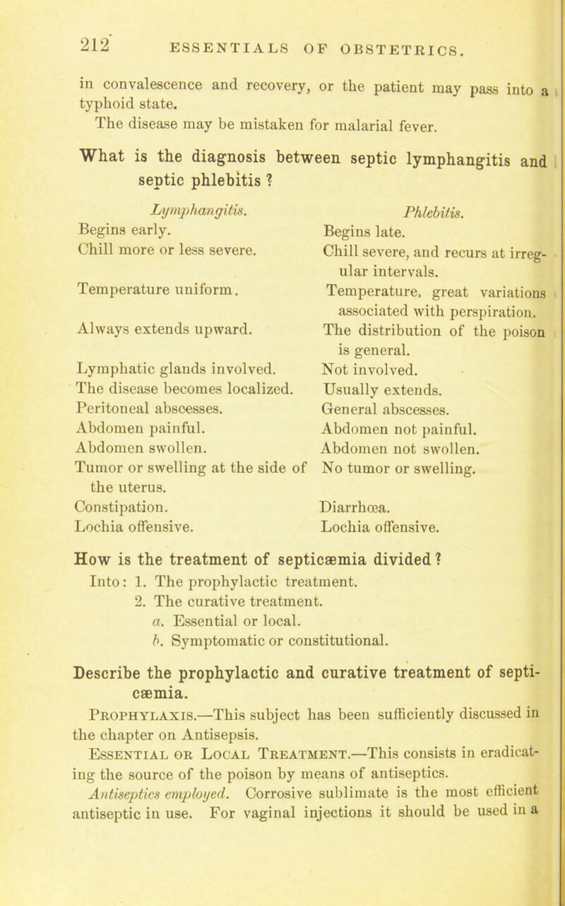 in convalescence and recovery, or the patient may pass into a typhoid state. The disease may be mistaken for malarial fever. What is the diagnosis between septic lymphangitis and septic phlebitis ? Lymphangitis. Begins early. Chill more or less severe. Temperature uniform. Always extends upward. Lymphatic glands involved. The disease becomes localized. Peritoneal abscesses. Abdomen painful. Abdomen swollen. Tumor or swelling at the side of the uterus. Constipation. Lochia offensive. Phlebitis. Begins late. Chill severe, and recurs at irreg- ular intervals. Temperature, great variations associated with perspiration. The distribution of the poison is general. Not involved. Usually extends. General abscesses. Abdomen not painful. Abdomen not swollen. No tumor or swelling. Diarrhoea. Lochia offensive. How is the treatment of septicaemia divided ? Into: 1. The prophylactic treatment. 2. The curative treatment. a. Essential or local. b. Symptomatic or constitutional. Describe the prophylactic and curative treatment of septi- caemia. Prophylaxis.—This subject has been sufficiently discussed in the chapter on Antisepsis. Essential or Local Treatment.—This consists in eradicat- ing the source of the poison by means of antiseptics. Antiseptics employed. Corrosive sublimate is the most efficient antiseptic in use. For vaginal injections it should be used in a