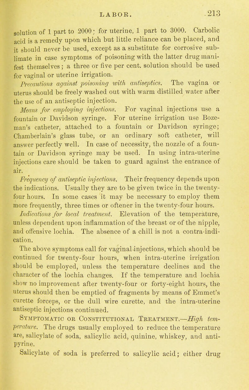 solution of 1 part to 2000; for uterine, 1 part to 3000. Carbolic acid is a remedy upon which but little reliance can be placed, and it should never be used, except as a substitute for corrosive sub- limate in case symptoms of poisoning with the latter drug mani- fest themselves ; a three or five per cent, solution should be used for vaginal or uterine irrigation. Precautions against poisoning with antiseptics. The vagina or uterus should be freely washed out with warm distilled water after the use of an antiseptic injection. Means for employing injections. For vaginal injections use a fountain or Davidson syringe. For uterine irrigation use Boze- man's catheter, attached to a fountain or Davidson syringe; Chamberlain's glass tube, or an ordinary soft catheter, will answer perfectly well. In case of necessity, the nozzle of a foun- tain or Davidson syringe may be used. In using intra-uterine injections care should be taken to guard against the entrance of air. Frequency of antiseptic injections. Their frequency depends upon the indications. Usually they are to be given twice in the twenty- four hours. In some cases it may be necessary to employ them more frequently, three times or oftener in the twenty-four hours. Indications for heal treatment. Elevation of the temperature, unless dependent upon inflammation of the breast or of the nipple, and offensive lochia. The absence of a chill is not a contra-indi- cation. The above symptoms call for vaginal injections, which should be continued for twenty-four hours, when intra-uterine irrigation should be employed, unless the temperature declines and the character of the lochia changes. If the temperature and lochia show no improvement after twenty-four or forty-eight hours, the uterus should then be emptied of fragments by means of Emmet's curette forceps, or the dull wire curette, and the intra-uterine antiseptic injections continued. Symptomatic or Constitutional Treatment.—High tem- perature. The drugs usually employed to reduce the temperature are, salicylate of soda, salicylic acid, quinine, whiskey, and anti- pyrine. Salicylate of soda is preferred to salicylic acid; either drug