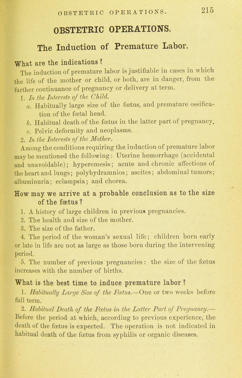 OBSTETRIC OPERATIONS. The Induction of Premature Labor. What are the indications ? The induction of premature labor is justifiable in cases in which the life of the mother or child, or both, are in danger, from the further continuance of pregnancy or delivery at term. 1. In the Interests of the Child. a. Habitually large size of the foetus, and premature ossifica- tion of the foetal head. b. Habitual death of the foetus in the latter part of pregnancy. c. Pelvic deformity and neoplasms. 2. In the Interests of the Mother. Among the conditions requiring the induction of premature labor may be mentioned the following: Uterine hemorrhage (accidental and unavoidable); hyperemesis; acute and chronic affections of the heart and lungs; polyhydramnios; ascites; abdominal tumors; albuminuria; eclampsia; and chorea. How may we arrive at a probable conclusion as to the size of the foetus ? 1. A history of large children in previous pregnancies. 2. The health and size of the mother. 3. The size of the father. 4. The period of the woman's sexual life; children born early or late in life are not as large as those born during the intervening period. 5. The number of previous pregnancies: the size of the foetus increases with the number of births. What is the best time to induce premature labor ? 1. Habitually Large Size of the Foetus.—One or two weeks before full term. 2. Habitual Death of the Fcetus in the Latter Part of Pregnancy.— Before the period at which, according to previous experience, the death of the foetus is expected. The operation is not indicated in habitual death of the fcetus from syphilis or organic diseases.
