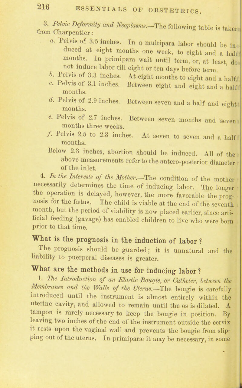 3. ™vic Deformity and Neopkisms.-The mowing irom Charpentier : a. Pelvis 6t 3.5 inches. In a multipara labor should be in- duced at eight months one week, to eight and a hall months. In primipara wait until term, or, at least do not induce labor till eight or ten days before term b. Pelvis of 3.3 inches. At eight months to eight and a half. e. Pelvis of 3.1 inches. Between eight and eight and a half months. d. Pelvis of 2.9 inches. Between seven and a half and ei^ht months. e. Pelvis of 2.7 inches. Between seven months and .seven months three weeks. /. Pelvis 2.5 to 2.3 inches. At seven to seven and a half months. Below 2.3 inches, abortion should be induced. All of the above measurements refer to the anteroposterior diameter of the inlet. 4. In the Interests of the Mother.—The condition of the mother necessarily determines the time of inducing labor. The longer the operation is delayed, however, the more favorable the prog- nosis for the foetus. The child is viable at the end of the seventh month, but the period of viability is now placed earlier, since arti- ficial feeding (gavage) has enabled children to live who were born prior to that time. What is the prognosis in the induction of labor ? ^ The prognosis should be guarded; it is unnatural and the liability to puerperal diseases is greater. What are the methods in use for inducing labor ? 1. The Introduction of an Elastic Bougie, or Catheter, between the Membranes and the Walls of the Uterus.—The bougie is carefully introduced until the instrument is almost entirely within the uterine cavity, and allowed to remain until the os is dilated. A tampon is rarely necessary to keep the bougie in position. By leaving two inches of the end of the instrument outside the cervix it rests upon the vaginal wall and prevents the bougie from slip- ping out of the uterus. In primiparse it may be necessary, in some L