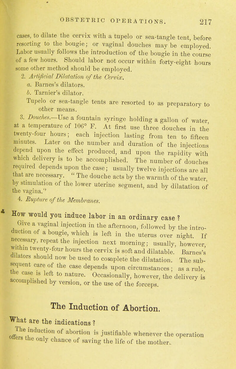 cases, to dilate the cervix with a tupelo or sea-tangle tent, before resorting to the bougie; or vaginal douches may be employed. Labor usually follows the introduction of the bougie in the course of a few hours. Should labor not occur within forty-eight hours some other method should be employed. 2. Artificial Dilatation of the Cervix. a. Barnes's dilators. b. Tarnier's dilator. Tupelo or sea-tangle tents are resorted to as preparatory to other means. 3. Douches.—Use a fountain syringe holding a gallon of water at a temperature of 106° F. At first use three douches in the twenty-four hours; each injection lasting from ten to fifteen minutes. Later on the number and duration of the injections depend upon the effect produced, and upon the rapidity with which delivery is to be accomplished. The number of douches required depends upon the case; usually twelve injections are all that are necessary.  The douche acts by the warmth of the water by stimulation of the lower uterine segment, and by dilatation of the vagina.'' 4. Rupture of the Membranes. How would you induce labor in an ordinary case ? Give a vaginal injection in the afternoon, followed by the intro- duction of a bougie, which is left in the uterus over night If necessary, repeat the injection next morning; usually, however within twenty-four hours the cervix is soft and dilatable. Barnes's dilators should now be used to complete the dilatation. The sub- sequent care of the case depends upon circumstances ; as a rule «ie case is left to nature. Occasionally, however, the delivery is accomplished by version, or the use of the forceps. The Induction of Abortion. What are the indications ? offIhuejndUf°n °f ab°rti0n is Justifiable whenever the operation oners the only chance of saving the life of the mother..