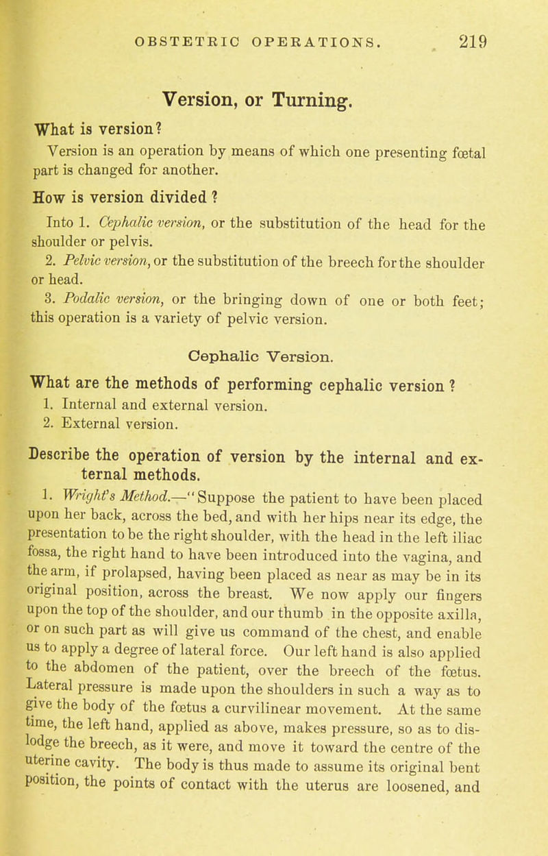 Version, or Turning. What is version? Version is an operation by means of which one presenting foetal part is changed for another. How is version divided ? Into 1. Cephalic version, or the substitution of the head for the shoulder or pelvis. 2. Pelvic version, or the substitution of the breech for the shoulder or head. 3. Podalic version, or the bringing down of one or both feet; this operation is a variety of pelvic version. Cephalic Version. What are the methods of performing cephalic version ? 1. Internal and external version. 2. External version. Describe the operation of version by the internal and ex- ternal methods. 1. Wright's Method.— Suppose the patient to have been placed upon her back, across the bed, and with her hips near its edge, the presentation to be the right shoulder, with the head in the left iliac fossa, the right hand to have been introduced into the vagina, and the arm, if prolapsed, having been placed as near as may be in its original position, across the breast. We now apply our fingers upon the top of the shoulder, and our thumb in the opposite axilla, or on such part as will give us command of the chest, and enable us to apply a degree of lateral force. Our left hand is also applied to the abdomen of the patient, over the breech of the fcetus. Lateral pressure is made upon the shoulders in such a way as to give the body of the fcetus a curvilinear movement. At the same time, the left hand, applied as above, makes pressure, so as to dis- lodge the breech, as it were, and move it toward the centre of the uterine cavity. The body is thus made to assume its original bent position, the points of contact with the uterus are loosened, and