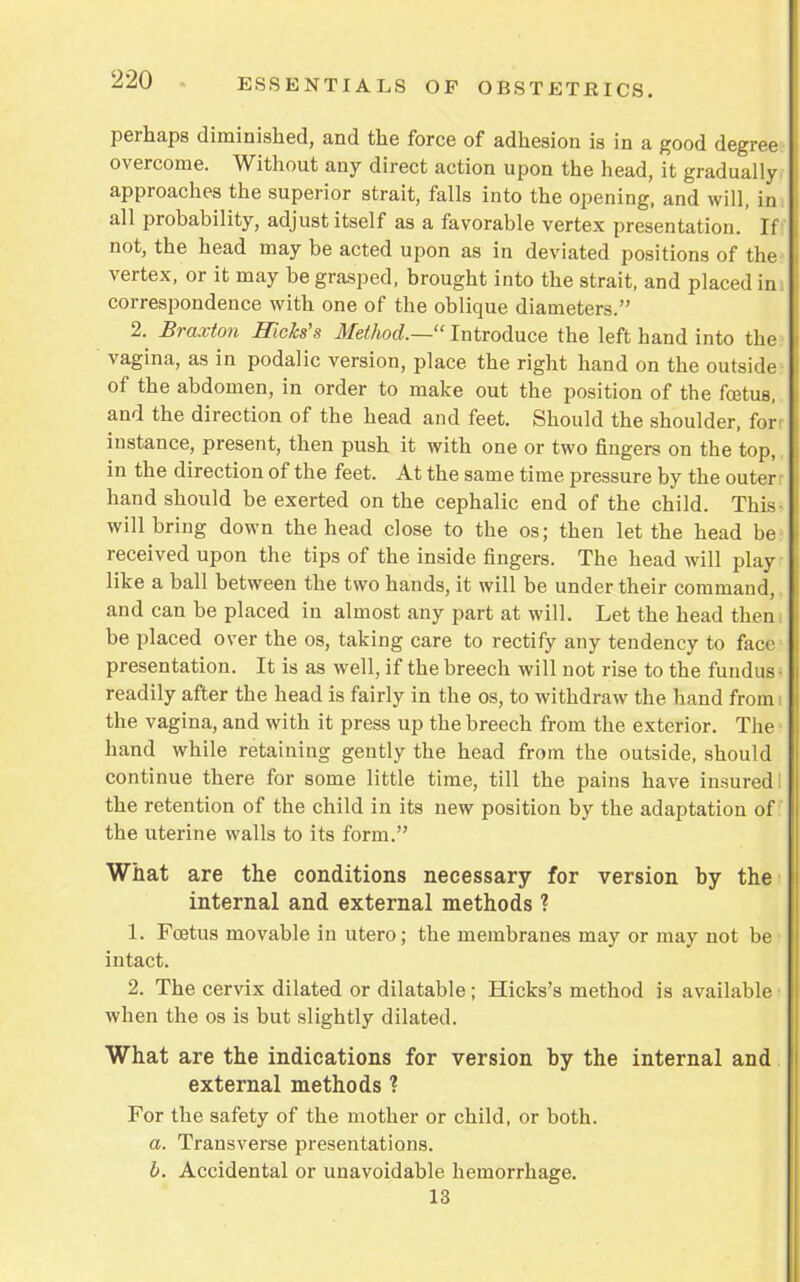 perhaps diminished, and the force of adhesion is in a good degree overcome. Without any direct action upon the head, it gradually approaches the superior strait, falls into the opening, and will, im all probability, adjust itself as a favorable vertex presentation. If not, the head may be acted upon as in deviated positions of the vertex, or it may be grasped, brought into the strait, and placed im correspondence with one of the oblique diameters. 2. Braxton Hicks's Method.— Introduce the left hand into the vagina, as in podalic version, place the right hand on the outside of the abdomen, in order to make out the position of the foetus, and the direction of the head and feet. Should the shoulder, forr instance, present, then push it with one or two fingers on the top,. in the direction of the feet. At the same time pressure by the outer: hand should be exerted on the cephalic end of the child. This- will bring down the head close to the os; then let the head be received upon the tips of the inside fingers. The head will play like a ball between the two hands, it will be under their command, and can be placed in almost any part at will. Let the head then be placed over the os, taking care to rectify any tendency to face presentation. It is as well, if the breech will not rise to the fundus- readily after the head is fairly in the os, to withdraw the hand from i the vagina, and with it press up the breech from the exterior. The hand while retaining gently the head from the outside, should continue there for some little time, till the pains have insured I the retention of the child in its new position by the adaptation of: the uterine walls to its form. What are the conditions necessary for version by the internal and external methods ? 1. Foetus movable in utero; the membranes may or may not be intact. 2. The cervix dilated or dilatable; Hicks's method is available when the os is but slightly dilated. What are the indications for version by the internal and external methods ? For the safety of the mother or child, or both. a. Transverse presentations. b. Accidental or unavoidable hemorrhage. 13