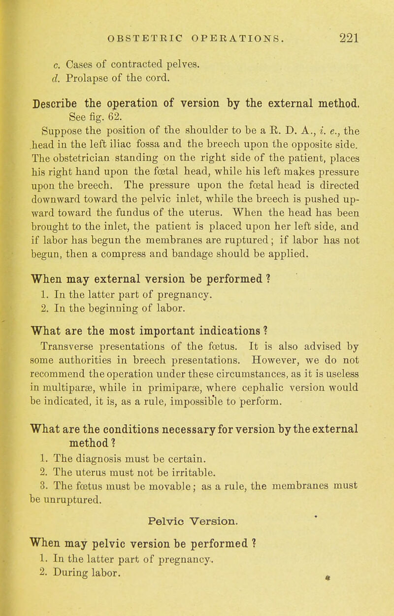 e. Cases of contracted pelves. d. Prolapse of the cord. Describe the operation of version by the external method. See fig. 62. Suppose the position of the shoulder to be a R. D. A., i. e., the head in the left iliac fossa and the breech upon the opposite side. The obstetrician standing on the right side of the patient, places his right hand upon the foetal head, while his left makes pressure upon the breech. The pressure upon the foetal head is directed downward toward the pelvic inlet, while the breech is pushed up- ward toward the fundus of the uterus. When the head has been brought to the inlet, the patient is placed upon her left side, and if labor has begun the membranes are ruptured ; if labor has not begun, then a compress and bandage should be applied. When may external version be performed ? 1. In the latter part of pregnancy. 2. In the beginning of labor. What are the most important indications ? Transverse presentations of the foetus. It is also advised by- some authorities in breech presentations. However, we do not recommend the operation under these circumstances, as it is useless in multipart, while in primiparae, where cephalic version would be indicated, it is, as a rule, impossible to perform. What are the conditions necessary for version by the external method ? 1. The diagnosis must be certain. 2. The uterus must not be irritable. 3. The foetus must be movable; as a rule, the membranes must be unruptured. Pelvic Version. When may pelvic version be performed ? 1. In the latter part of pregnancy. 2. During labor.