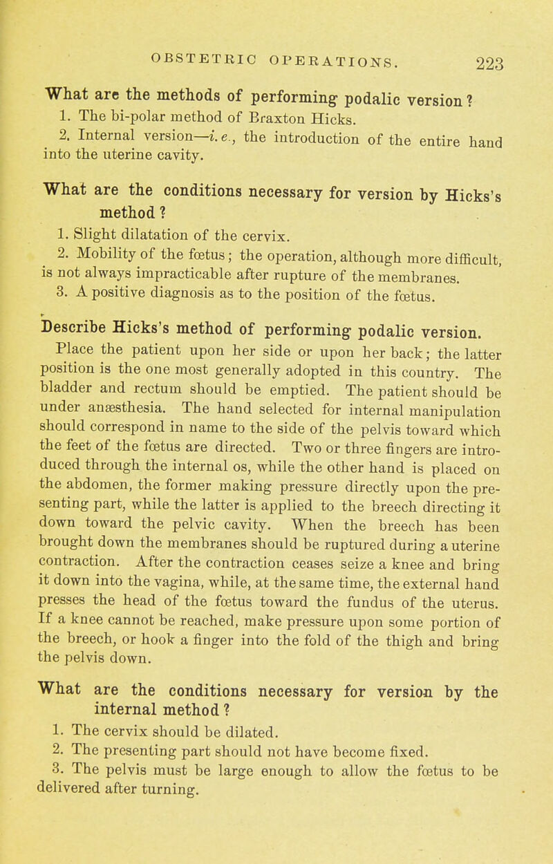 What are the methods of performing podalic version ? 1. The bi-polar method of Braxton Hicks. 2. Internal version—i. e., the introduction of the entire hand into the uterine cavity. What are the conditions necessary for version by Hicks's method ? 1. Slight dilatation of the cervix. 2. Mobility of the foetus; the operation, although more difficult, is not always impracticable after rupture of the membranes. 3. A positive diagnosis as to the position of the foetus. Describe Hicks's method of performing podalic version. Place the patient upon her side or upon her back; the latter position is the one most generally adopted in this country. The bladder and rectum should be emptied. The patient should be under anaesthesia. The hand selected for internal manipulation should correspond in name to the side of the pelvis toward which the feet of the foetus are directed. Two or three fingers are intro- duced through the internal os, while the other hand is placed on the abdomen, the former making pressure directly upon the pre- senting part, while the latter is applied to the breech directing it down toward the pelvic cavity. When the breech has been brought down the membranes should be ruptured during a uterine contraction. After the contraction ceases seize a knee and bring it down into the vagina, while, at the same time, the external hand presses the head of the foetus toward the fundus of the uterus. If a knee cannot be reached, make pressure upon some portion of the breech, or hook a finger into the fold of the thigh and bring the pelvis down. What are the conditions necessary for version by the internal method ? 1. The cervix should be dilated. 2. The presenting part should not have become fixed. 3. The pelvis must be large enough to allow the foetus to be delivered after turning.