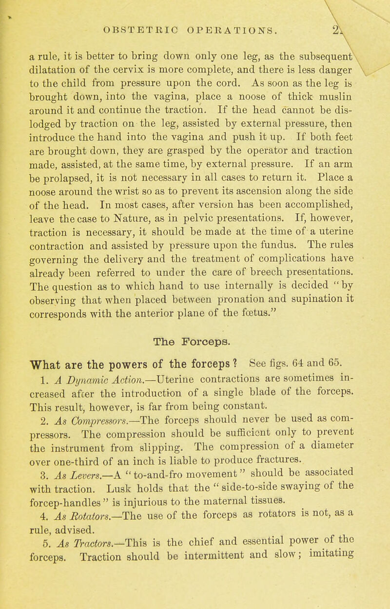 a rule, it is better to bring down only one leg, as the subsequent dilatation of the cervix is more complete, and there is less danger to the child from pressure upon the cord. As soon as the leg is brought down, into the vagina, place a noose of thick muslin around it and continue the traction. If the head cannot be dis- lodged by traction on the leg, assisted by external pressure, then introduce the hand into the vagina .and push it up. If both feet are brought down, they are grasped by the operator and traction made, assisted, at the same time, by external pressure. If an arm be prolapsed, it is not necessary in all cases to return it. Place a noose around the wrist so as to prevent its ascension along the side of the head. In most cases, after version has been accomplished, leave the case to Nature, as in pelvic presentations. If, however, traction is necessary, it should be made at the time of a uterine contraction and assisted by pressure upon the fundus. The rules governing the delivery and the treatment of complications have already been referred to under the care of breech presentations. The question as to which hand to use internally is decided by observing that when placed between pronation and supination it corresponds with the anterior plane of the foetus. The Forceps. What are the powers of the forceps ? See figs. 64 and 65. 1. A Dynamic Action— Uterine contractions are sometimes in- creased after the introduction of a single blade of the forceps. This result, however, is far from being constant. 2. As Compressors—The forceps should never be used as com- pressors. The compression should be sufficient only to prevent the instrument from slipping. The compression of a diameter over one-third of an inch is liable to produce fractures. 3. As Levers.—A  to-and-fro movement should be associated with traction. Lusk holds that the  side-to-side swaying of the forcep-handles  is injurious to the maternal tissues. 4. As Rotators—The use of the forceps as rotators is not, as a rule, advised. 5. As Tractors.—This is the chief and essential power of the forceps. Traction should be intermittent and slow; imitating