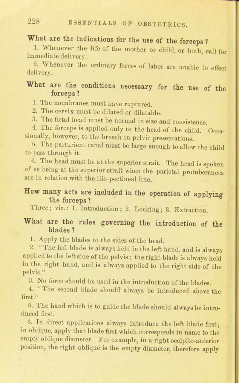 What are the indications for the use of the forceps ? 1. Whenever the life of the mother or child, or both, call for immediate delivery. 2. Whenever the ordinary forces of labor are unable to effect delivery. What are the conditions necessary for the use of the forceps ? 1. The membranes must have ruptured. 2. The cervix must be dilated or dilatable. 3. The foetal head must be normal in size and consistence. 4. The forceps is applied only to the head of the child. Occa- sionally, however, to the breech in pelvic presentations. 5. The parturient canal must be large enough to allow the child to pass through it. 6. The head must be at the superior strait. The head is spoken of as being at the superior strait when the parietal protuberances are in relation with the ilio-pectineal line. How many acts are included in the operation of applying the forceps ? Three; viz.: 1. Introduction; 2. Locking; 3. Extraction. What are the rules governing the introduction of the blades ? 1. Apply the blades to the sides of the head. 2.  The left blade is always held in the left hand, and is always applied to the left side of the pelvis; the right blade is always held in the right hand, and is always applied to the right side of the pelvis. 3. No force should be used in the introduction of the blades. 4. The second blade should always be introduced above the first. 5. The hand which is to guide the blade should always be intro- duced first. 6. In direct applications always introduce the left blade first; in oblique, apply that blade first which corresponds in name to the empty oblique diameter. For example, in a right occipito-anterior position, the right oblique is the empty diameter, therefore apply