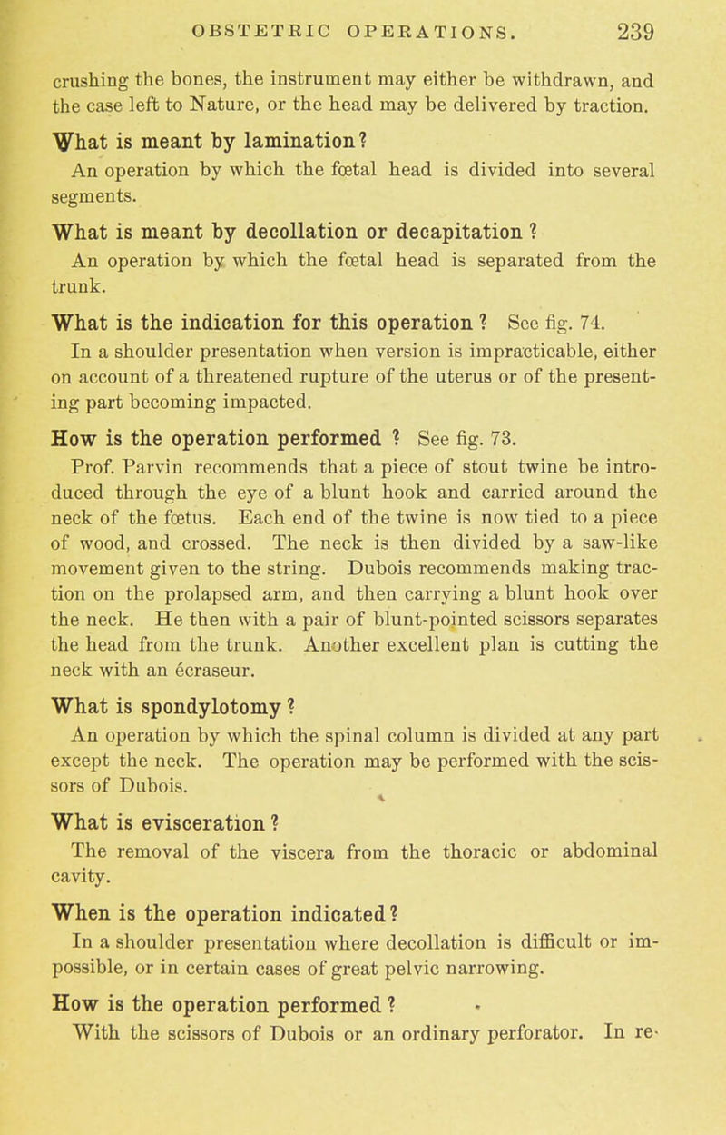 crushing the bones, the instrument may either be withdrawn, and the case left to Nature, or the head may be delivered by traction. What is meant by lamination? An operation by which the foetal head is divided into several segments. What is meant by decollation or decapitation ? An operation by which the foetal head is separated from the trunk. What is the indication for this operation ? See fig. 74. In a shoulder presentation when version is impracticable, either on account of a threatened rupture of the uterus or of the present- ing part becoming impacted. How is the operation performed ? See fig. 73. Prof. Parvin recommends that a piece of stout twine be intro- duced through the eye of a blunt hook and carried around the neck of the foetus. Each end of the twine is now tied to a piece of wood, and crossed. The neck is then divided by a saw-like movement given to the string. Dubois recommends making trac- tion on the prolapsed arm, and then carrying a blunt hook over the neck. He then with a pair of blunt-pointed scissors separates the head from the trunk. Another excellent plan is cutting the neck with an ecraseur. What is spondylotomy ? An operation by which the spinal column is divided at any part except the neck. The operation may be performed with the scis- sors of Dubois. What is evisceration ? The removal of the viscera from the thoracic or abdominal cavity. When is the operation indicated? In a shoulder presentation where decollation is difficult or im- possible, or in certain cases of great pelvic narrowing. How is the operation performed ? With the scissors of Dubois or an ordinary perforator. In re-