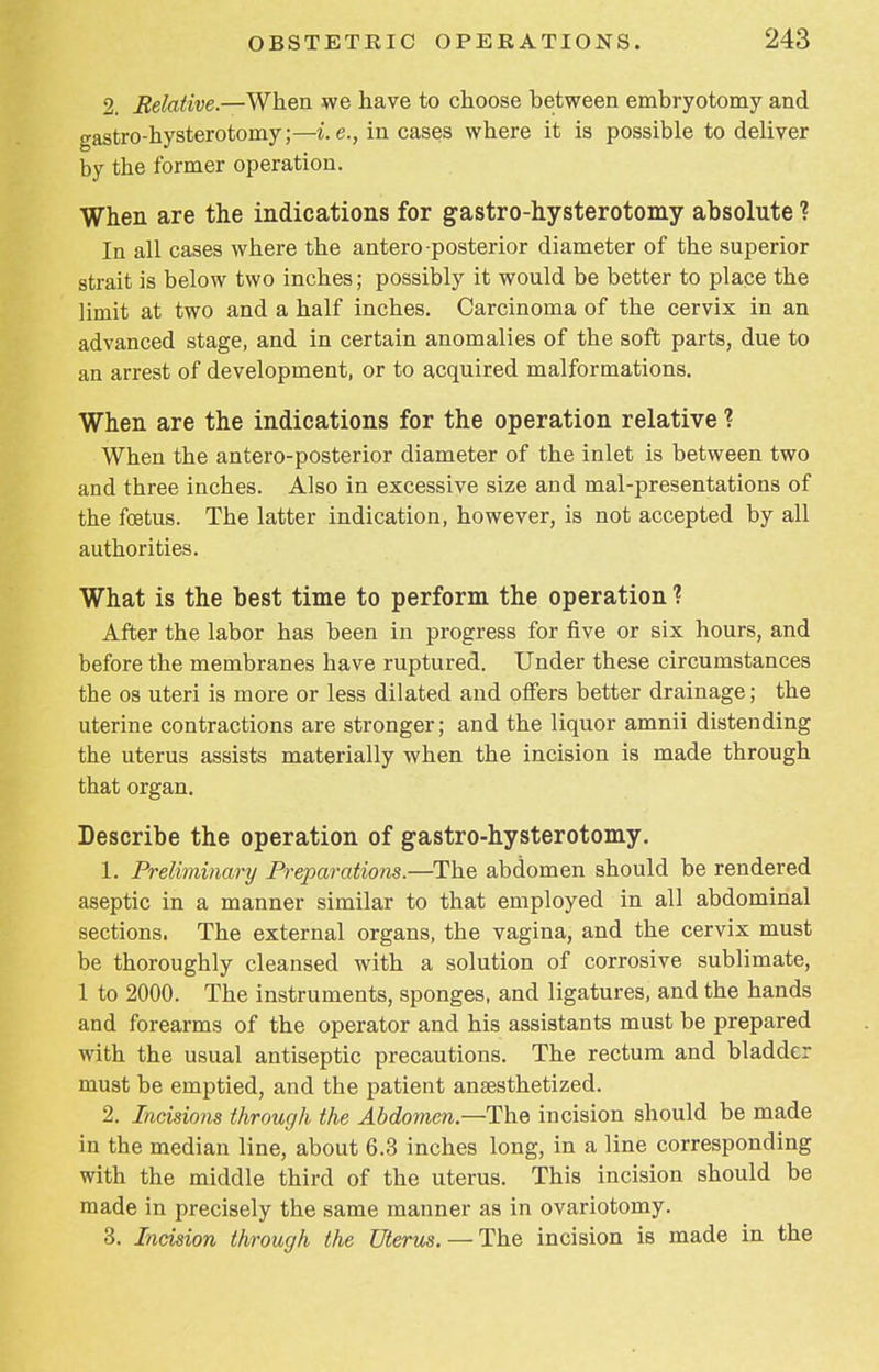 2. Relative.—When we have to choose between embryotomy and gastro-hysterotomy;—i.e., in cases where it is possible to deliver by the former operation. When are the indications for gastro-hysterotomy absolute ? In all cases where the antero-posterior diameter of the superior strait is below two inches; possibly it would be better to place the limit at two and a half inches. Carcinoma of the cervix in an advanced stage, and in certain anomalies of the soft parts, due to an arrest of development, or to acquired malformations. When are the indications for the operation relative ? When the antero-posterior diameter of the inlet is between two and three inches. Also in excessive size and mal-presentations of the foetus. The latter indication, however, is not accepted by all authorities. What is the best time to perform the operation ? After the labor has been in progress for five or six hours, and before the membranes have ruptured. Under these circumstances the os uteri is more or less dilated and offers better drainage; the uterine contractions are stronger; and the liquor amnii distending the uterus assists materially when the incision is made through that organ. Describe the operation of gastro-hysterotomy. 1. Preliminary Preparations.—The abdomen should be rendered aseptic in a manner similar to that employed in all abdominal sections. The external organs, the vagina, and the cervix must be thoroughly cleansed with a solution of corrosive sublimate, 1 to 2000. The instruments, sponges, and ligatures, and the hands and forearms of the operator and his assistants must be prepared with the usual antiseptic precautions. The rectum and bladder must be emptied, and the patient anaesthetized. 2. Incisions through the Abdomen—The incision should be made in the median line, about 6.3 inches long, in a line corresponding with the middle third of the uterus. This incision should be made in precisely the same manner as in ovariotomy. 3. Incision through the Uterus. — The incision is made in the