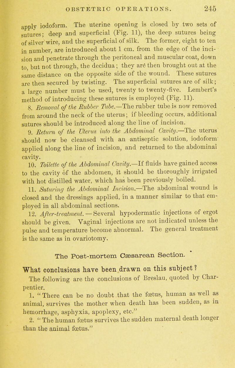 apply iodoform. The uterine opening is closed by two sets of sutures; deep and superficial (Fig. 11), the deep sutures being of silver wire, and the superficial of silk. The former, eight to ten in number, are introduced about 1 cm. from the edge of the inci- sion and penetrate through the peritoneal and muscular coat, down to but not through, the decidua; they are then brought out at the same distance on the opposite side of the wound. These sutures are then secured by twisting. The superficial sutures are of silk; a large number must be used, twenty to twenty-five. Lembert's method of introducing these sutures is employed (Fig. 11). 8. Removal of the Rubber Tube.—The rubber tube is now removed from around the neck of the uterus; if bleeding occurs, additional sutures should be introduced along the line of incision. 9. Return of the Uterus into the Abdominal Cavity.—The uterus should now be cleansed with an antiseptic solution, iodoform applied along the line of incision, and returned to the abdominal cavity. 10. Toilette of the Abdominal Cavity—-If fluids have gained access to the cavity of the abdomen, it should be thoroughly irrigated with hot distilled water, which has been previously boiled. 11. Suturing the Abdominal Incision—The abdominal wound is closed and the dressings applied, in a manner similar to that em- ployed in all abdominal sections. 12. After-treatment. — Several hypodermatic injections of ergot should be given. Vaginal injections are not indicated unless the pulse and temperature become abnormal. The general treatment is the same as in ovariotomy. The Post-mortem Csssarean Section. What conclusions have been drawn on this subject? The following are the conclusions of Breslau, quoted by Char- pentier. 1. There can be no doubt that the foetus, human as well as animal, survives the mother when death has been sudden, as in hemorrhage, asphyxia, apoplexy, etc. 2.  The human foetus survives the sudden maternal death longer than the animal foetus.