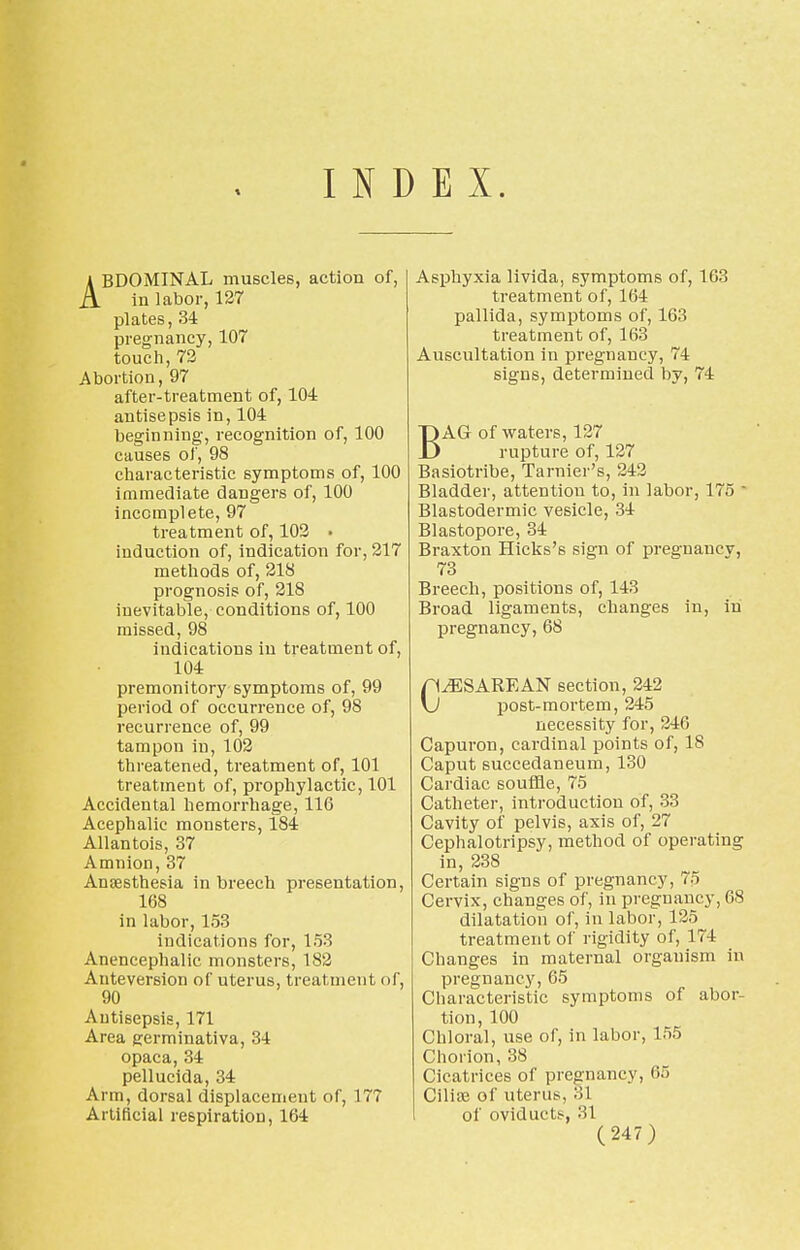 INDEX. ABDOMINAL muscles, action of, in labor, 127 plates, 34 pregnancy, 107 touch, 72 Abortion, 97 after-treatment of, 104 antisepsis in, 104 beginning, recognition of, 100 causes of, 98 characteristic symptoms of, 100 immediate dangers of, 100 incomplete, 97 treatment of, 102 • induction of, indication for, 217 methods of, 218 prognosis of, 218 inevitable, conditions of, 100 missed, 98 indications in treatment of, 104 premonitory symptoms of, 99 period of occurrence of, 98 recurrence of, 99 tampon in, 102 threatened, treatment of, 101 treatment of, prophylactic, 101 Accidental hemorrhage, 116 Acephalic monsters, 184 Allantois, 37 Amnion, 37 Anaesthesia in breech presentation, 168 in labor, 153 indications for, 153 Aneneephalic monsters, 182 Anteversion of uterus, treatment of, 90 Antisepsis, 171 Area germinativa, 34 opaca, 34 pellucida, 34 Arm, dorsal displacement of, 177 Artificial respiration, 164 Asphyxia livida, symptoms of, 163 treatment of, 164 pallida, symptoms of, 163 treatment of, 163 Auscultation in pregnancy, 74 signs, determined by, 74 BAG of waters, 127 rupture of, 127 Basiotribe, Tarnier's, 242 Bladder, attention to, in labor, 175 ' Blastodermic vesicle, 34 Blastopore, 34 Braxton Hicks's sign of pregnancy, 73 Breech, positions of, 143 Broad ligaments, changes in, in pregnancy, 68 CESAREAN section, 242 post-mortem, 245 necessity for, 246 Capuron, cardinal points of, IS Caput succedaneum, 130 Cardiac souffle, 75 Catheter, introduction of, 33 Cavity of pelvis, axis of, 27 Cephalotripsy, method of operating in, 238 Certain signs of pregnancy, 75 Cervix, changes of, in pregnancy, 68 dilatation of, in labor, 125 treatment of rigidity of, 174 Changes in maternal organism in pregnancy, 65 Characteristic symptoms of abor- tion, 100 Chloral, use of, in labor, 155 Chorion, 38 Cicatrices of pregnancy, 65 Cilise of uterus, :il of oviducts, 31