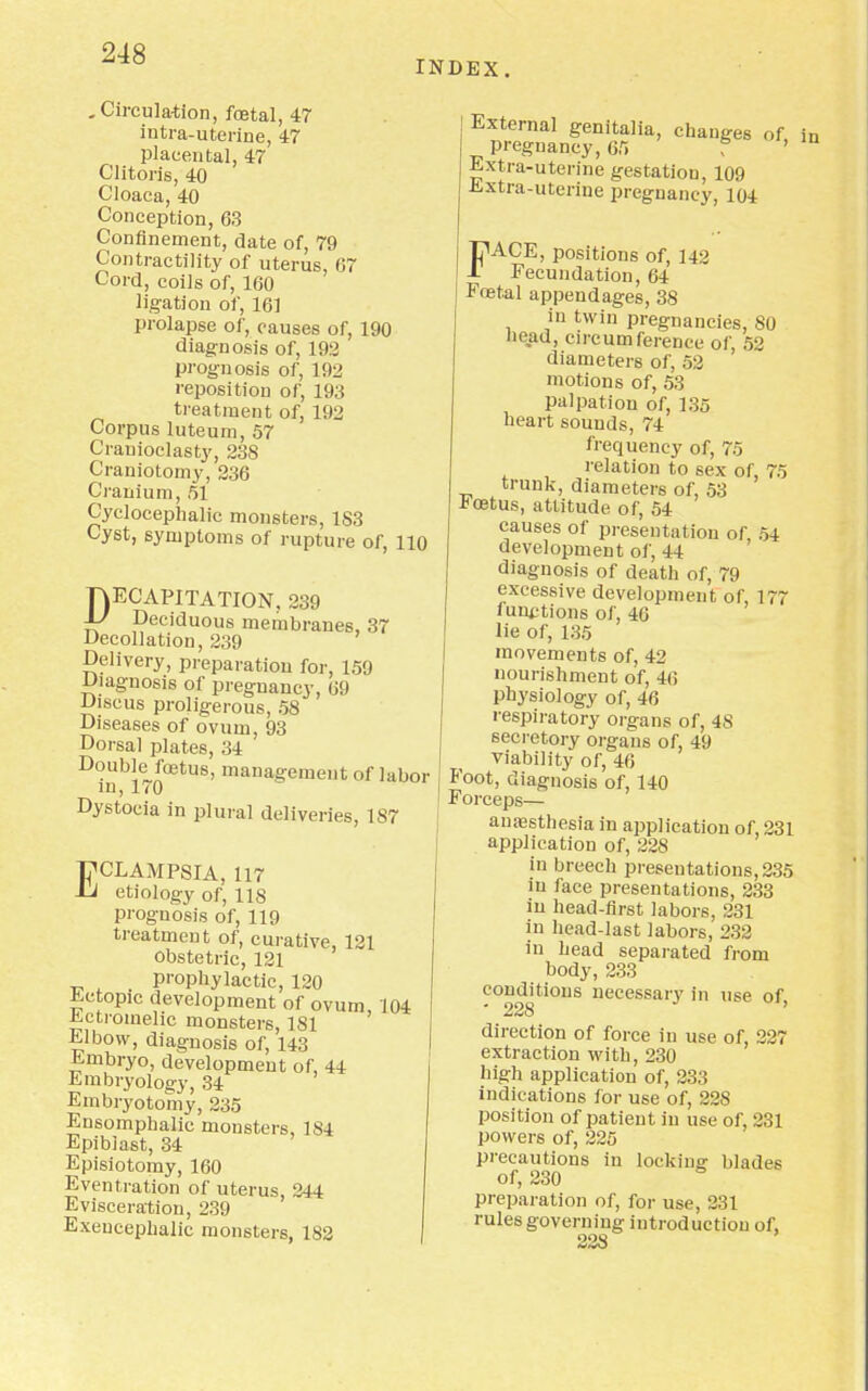 INDEX. .Circulation, foetal, 47 intra-uterine, 47 placental, 47 Clitoris, 40 Cloaca, 40 Conception, 63 Confinement, date of, 79 Contractility of uterus, 67 Cord, coils of, 160 ligation of, 161 prolapse of, causes of, 190 diagnosis of, 192 prognosis of, 192 reposition of, 193 treatment of, 192 Corpus luteum, 57 Crauioclasty, 238 Craniotomy, 236 Cranium, 51 Cyclocephalic monsters, 183 Cyst, symptoms of rupture of, 110 DECAPITATION. 239 J-/ Deciduous membranes, 37 Decollation, 239 Delivery, preparation for, 159 Diagnosis of pregnancy, 69 Discus proligerous, 58 Diseases of ovum, 93 Dorsal plates, 34 Double foetus, management of labor in, 170 Dystocia in plural deliveries, 187 ECLAMPSIA, 117 etiology of, 118 prognosis of, 119 treatment of, curative, 121 obstetric, 121 prophylactic, 120 Ectopic development of ovum, 104 -kctromehc monsters, 181 Elbow, diagnosis of, 143 Embryo, development of, 44 Embryology, 34 Embryotomy, 235 Ensomphalic monsters, 184 Epibiast, 34 Episiotomy, 160 Eventration of uterus, 244 Evisceration, 239 Exeucephalic monsters, 182 External genitalia, changes of pregnancy, 65 f ' Extra-uterine gestation, 109 Extra-uterine pregnancy, 104 FACE, positions of, 142 Fecundation, 64 Foetal appendages, 38 in twin pregnancies, 80 bead, circumference of, 52 diameters of, 52 motions of, 53 palpation of, 135 heart sounds, 74 frequency of, 75 relation to sex of, 75 trunk, diameters of, 53 Koetus, attitude of, 54 causes of presentation of 54 development of, 44 diagnosis of death of, 79 excessive development of, 177 lunations of, 40 lie of, 135 movements of, 42 nourishment of, 46 physiology of, 46 respiratory organs of, 48 secretory organs of, 49 viability of, 46 Foot, diagnosis of, 140 Forceps— auassthesia in application of, 231 application of, 228 in breech presentations, 235 in face presentations, 233 in head-first labors, 231 in head-last labors, 232 in head separated from body, 233 conditions necessary in use of • 228 ' direction of force in use of, 227 extraction with, 230 high application of, 233 indications for use of, 228 position of patient in use of, 231 powers of, 225 precautions in locking- blades of, 230 preparation of, for use, 231 rules governing introduction of, 228