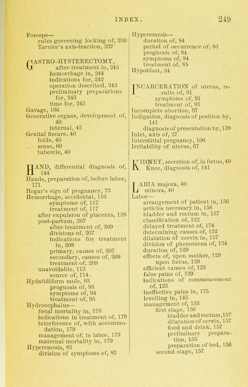 Forceps— rules governing locking of, 230 Tarnier's axis-traction, 227 GASTRO-HYSTERECTOMY, after-treatment in, 245 hemorrhage in, 244 indications for, 242 operation described, 243 preliminary preparations for, 243 time for, 243 Gavage, 166 Generative organs, development of, 40 internal, 42 . Genital fissure, 40 folds, 40 sense, 60 tubercle, 40 HAND, differential diagnosis of, 144 Hands, preparation of, before labor, 171 Hegar's sign of pregnancy, 73 Hemorrhage, accidental, 116 symptoms of, 117 treatment of, 117 after expulsion of placenta, 128 post-partum, 207 after-treatment of, 209 divisions of, 207 indications for treatment in, 208 primary, causes of, 207 secondary, causes of, 209 treatment of, 209 unavoidable, 113 source of, 114. Hydatidiform mole, 93 prognosis of, 95 symptoms of, 94 treatment of, 95 Hydrocephalus— foetal mortality in, 178 indications in treatment of, 179 interference of, with accommo- dation, 179 management of, in labor, 179 maternal mortality in, 179 Hyperemesis, 83 division of symptoms of, 83 Hyperemesis— duration of, 84 period of occurrence of; 83 prognosis of, 84 symptoms of, 84 treatment of, 85 Hypoblast, 34 INCARCERATION of uterus, re- 1 suits of, 91 symptoms of, 91 treatment of, 93 Incomplete abortion, 97 Indigation, diagnosis of position by, 141 diagnosis of presentation by, 139 Inlet, axis of, 27 Interstitial pregnancy, 106 Irritability of uterus, 67 KIDNEY, secretion of, in foetus, 49 Knee, diagnosis of, 141 LABIA majora, 40 minora, 40 Labor- arrangement of patient in, 156 articles necessary in, 156 bladder and rectum in, 157 classification of, 122 delayed treatment of, 174 determining causes of, 122 dilatation of cervix in, 157 division of phenomena of, 124 duration of, 129 effects of, upon mother, 129 upon foetus, 129 efficient causes of, 122 false pains of, 129 indications of commencement of, 123 ineffective pains in, 175 levelling in, 145 management of, 153 first stage, 156 bladder and rectum,157 dilatation of cervix, 157 food and drink, 157 preliminary prepara- tion, 155 preparation of bed, 156 second stage, 157